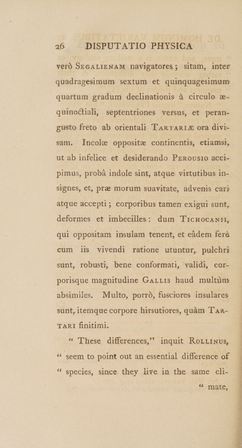 vero Segalienam navigatores; sitam, inter quadragesimum sextum et quinquagesimum quartum gradum declinationis a circulo ae- quinodiali, septentriones versus, et peran¬ gusto freto ab orientali Tartarije ora divi¬ sam. Incolas oppositae continentis, etiamsi, ut ab infelice et desiderando Perousiq acci¬ pimus, proba indole sint, atque virtutibus in¬ signes, et, prae morum suavitate, advenis cari atque accepti; corporibus tamen exigui sunt, deformes et imbecilles: dum Tichocanii, qui oppositam insulam tenent, et eadem fere cum iis vivendi ratione utuntur, pulchri sunt, robusti, bene conformati, validi, cor¬ porisque magnitudine Gallis haud multum absimiles. Multo, porro, fusciores insulares sunt, itemque corpore hirsutiores, quam Tar¬ tari finitimi. “ These differentes.,” inquit Rollinus, “ se em to point out an essential difference of » “ species, since they live in the same cli- mate,