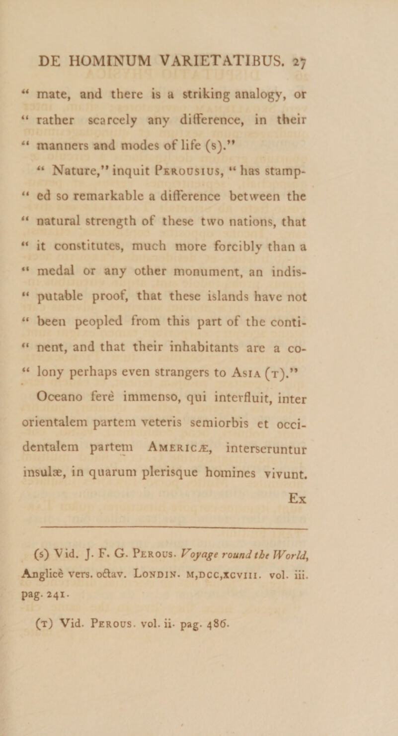 44 mate, and there is a striking analogy, or 41 rather scarcely any diflference, in their 44 manners and modes of life (s).” 44 Nature,** inquit Perousius, 44 has stamp- 44 ed so remarkable a difference between the 44 natural strength of these two nations, that 44 it constitutos, much more forciblv than a 9 J 44 medal or any other monument, an indis- 44 putable proof, that these islands have not 44 been peopled from this part of the conti- 44 nent, and that their inhabitants are a co- 44 lony perhaps even strangers to Asia (t).” Oceano fere immenso, qui interfluit, inter orientalem partem veteris semiorbis et occi¬ dentalem partem America, interseruntur insulae, in quarum plerisque homines vivunt. Ex (s) Vid. J. F. G. Perous. Voyage roundthe World, Anglice vers. o£av. Londin. m,dcc,xcviii. vol. iii. pag.241. (t) Vid. Perous. vol. ii. pag. 486.