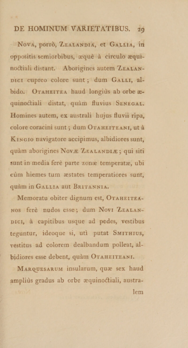 Nova, porrd, Zealandia, et Gallia, in oppositis semiorbibus, aeque 4 circulo aequi¬ noctiali distant. Aborigines autem Zealan- dici cupreo colore sunt ; dum Galli, al¬ bido. Otaheitea haud longius ab orbe ae¬ quinoctiali distat, quam fluvius Senegal. Homines autem, ex australi hujus fluvii ripa, colore coracini sunt; dum Otaheiteani, ut 4 Kingio navigatore accipimus, albidiores sunt, quam aborigines Nov^e T^ealandi^e; qui siti sunt in media fere parte zonae temperatae, ubi cum hiemes tum aestates temperatiores sunt, qu4m in Gallia aut Britannia. Memoratu obiter dignum est, Otaheitea- nos fere nudos esse; dum Novi Zealan- pici, 4 capitibus usque ad pedes, vestibus teguntur, ideoque si, uti putat Smithius, vestitus ad colorem dealbandum polleat, al¬ bidiores esse debent, qu4m Otaheiteani. Marquesarum insularum, quae sex haud amplius gradus ab orbe aequino&amp;iali, austra¬ lem