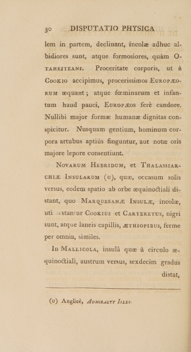 iem in partem, declinant, incolae adhuc al¬ bidiores sunt, atque formosiores, quam O- ta hei te ani. Proceritate corporis, ut a Cookio accipimus, procerissimos Europaeo¬ rum aequant; atque foeminarum et infan- tum haud pauci, EurofaEos fere candore. Nullibi major formae humanae dignitas con¬ spicitur. Nusquam gentium, hominum cor¬ pora artubus aptius finguntur, aut notae oris majore lepore consentiunt. Novarum Hebridum, et Thalassiar- chiaE Insularum (u), quae, occasum solis versus, eodem spatio ab orbe aequinotfiiali di¬ stant, quo Marquesanje Insulje, incolae, uti fcstanrur Cookius et Carteretus, nigri sunt, atque laneis capillis, aEthiopibus, ferme per omnia, similes. In Mallicola, insula quae a circulo m- quinodiali, austrum versus, sexdecim gradus distat, (u) Anglices Admikalty Isles.