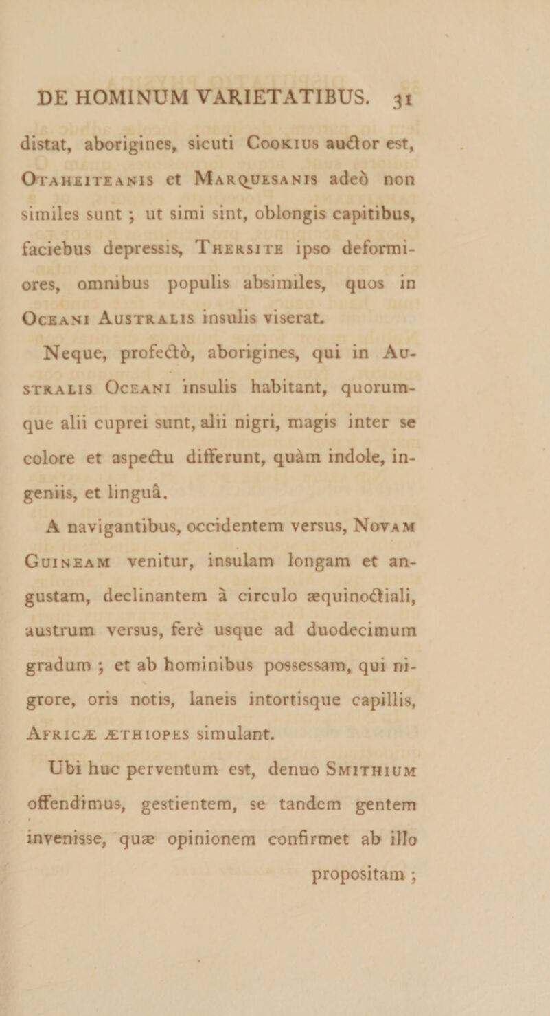 distat, aborigines, sicuti Coorius audior est, Otaheiteanis et Marquesanis aded non similes sunt ; ut simi sint, oblongis capitibus, faciebus depressis, Thersite ipso deformi¬ ores, omnibus populis absimiles, quos in Oceani Australis insulis viserat. Neque, profe&amp;d, aborigines, qui in Au¬ stralis Oceani insulis habitant, quorum¬ que alii cuprei sunt, alii nigri, magis inter se colore et aspe&amp;u differunt, quam indole, in¬ geniis, et lingua. A navigantibus, occidentem versus, Novam Guineam venitur, insulam longam et an¬ gustam, declinantem a circulo aequinodliali, austrum versus, fere usque ad duodecimum gradum ; et ab hominibus possessam, qui ni- grore, oris notis, laneis intortisque capillis, Africa ,ethiopes simulant. Ubi huc perventum est, denuo Smithium offendimus, gestientem, se tandem gentem invenisse, quse opinionem confirmet ab illo propositam ;