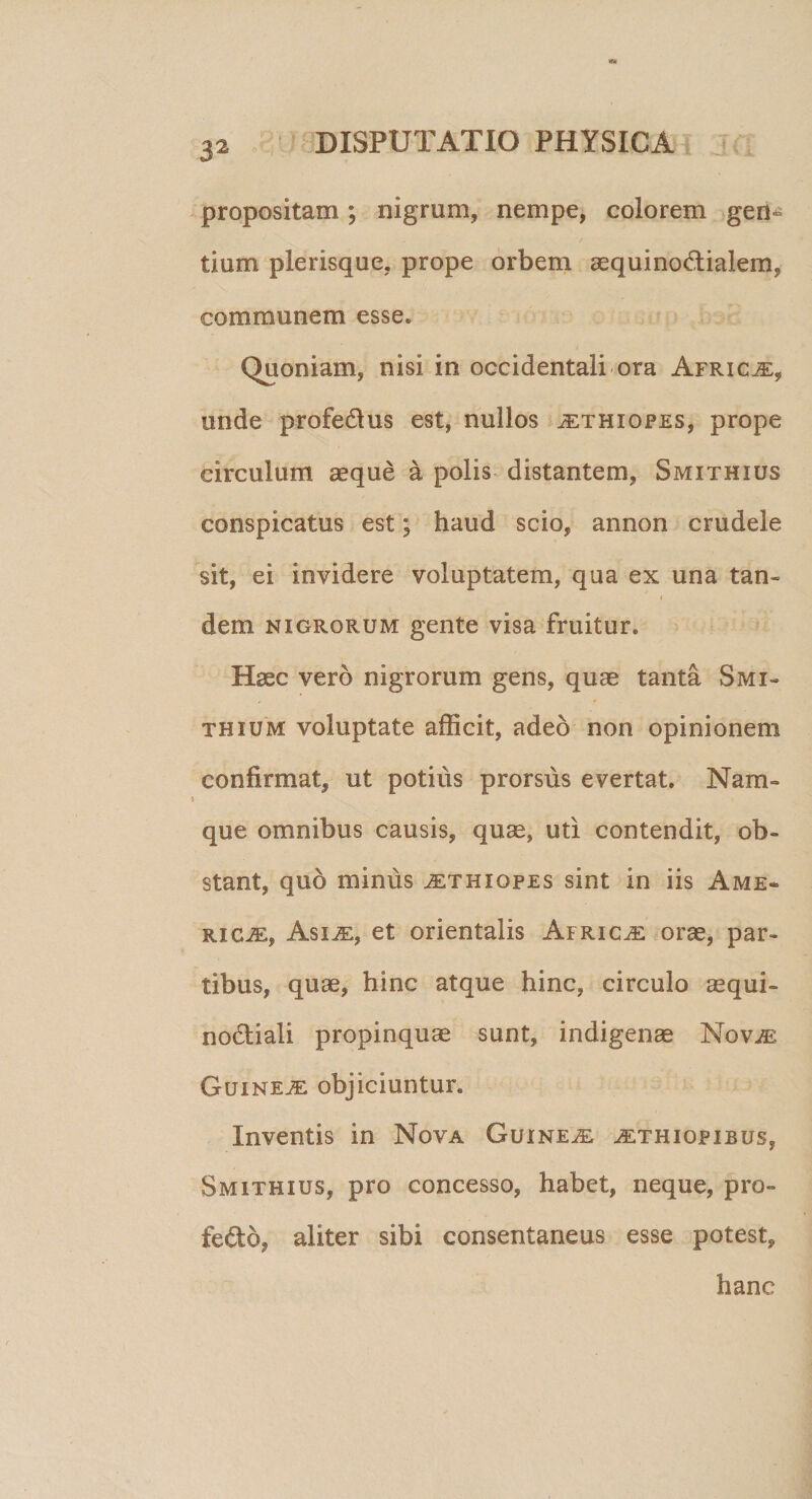 propositam; nigrum, nempe, colorem gen¬ tium plerisque, prope orbem aequino&amp;ialem, communem esse. Quoniam, nisi in occidentali ora AfricvE, unde profedus est, nullos jethiopes, prope circulum aeque a polis distantem, Smxthius conspicatus est; haud scio, annon crudele sit, ei invidere voluptatem, qua ex una tan- i dem nigrorum gente visa fruitur. Haec vero nigrorum gens, quae tanta Smi~ thium voluptate afficit, adeo non opinionem confirmat, ut potius prorsus evertat. Nam» que omnibus causis, quae, uti contendit, ob¬ stant, qub minus jethiopes sint in iis Ame¬ rica, Asi^e, et orientalis Africae orae, par¬ tibus, quae, hinc atque hinc, circulo aequi- no&amp;iali propinquae sunt, indigenae Nov^e Guine^: objiciuntur. Inventis in Nova Guine^e ^ethiopibus, Smithius, pro concesso, habet, neque, pro- fedo, aliter sibi consentaneus esse potest, hanc