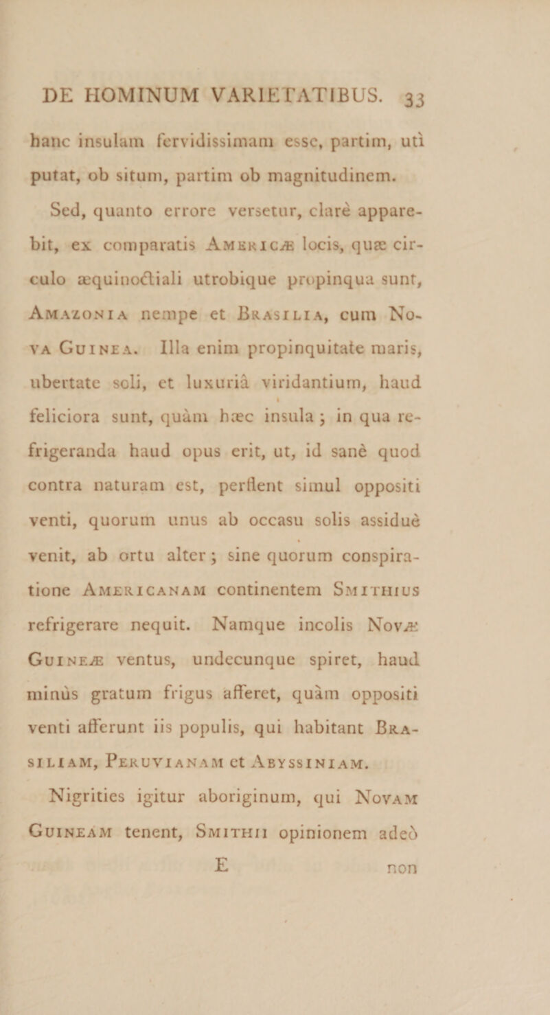 hanc insulam fervidissimam esse, partim, uti putat, ob situm, partim ob magnitudinem. Sed, quanto errore versetur, clare appare¬ bit, ex comparatis America locis, quae cir¬ culo sequino&amp;iali utrobique propinqua sunt, Amazon ia nempe et Brasilia, cum No¬ va Guinza. Illa enim propinquitate maris, ubertate scii, et luxuria viridantium, haud I feliciora sunt, quam h;ec insula ; in qua re¬ frigeranda haud opus erit, ut, id sane quod contra naturam est, perflent simul oppositi venti, quorum unus ab occasu solis assidue venit, ab ortu alter; sine quorum conspira¬ tione Americanam continentem Smithius refrigerare nequit. Namque incolis Nova: Guinea ventus, undecunque spiret, haud minus gratum frigus afferet, quam oppositi venti afferunt iis populis, qui habitant Bra- siliam, Peruvianam et Abyssiniam. Nigrities igitur aboriginum, qui Novam Guineam tenent, Smithii opinionem adeo E non