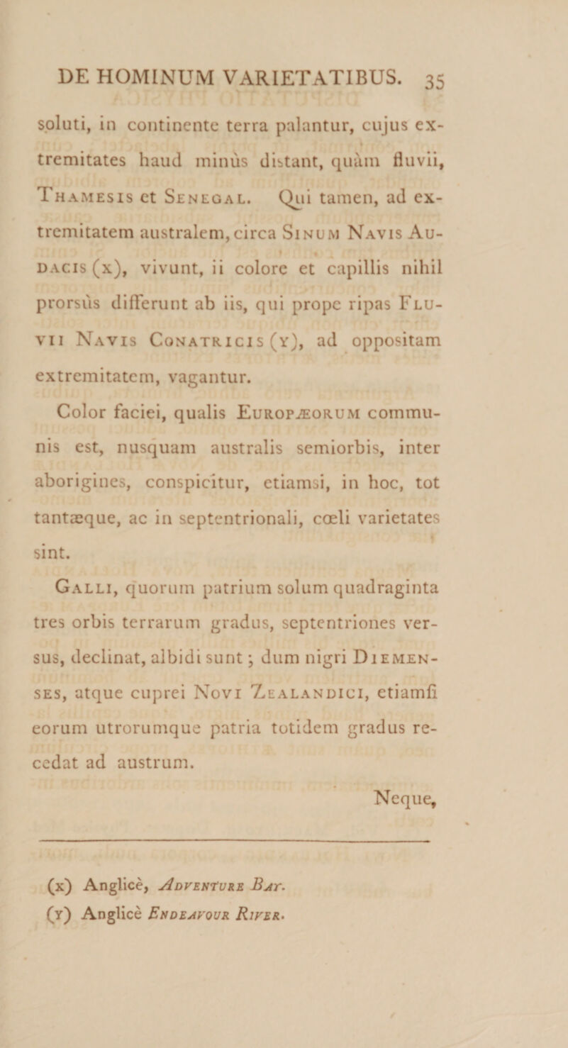 soluti, in continente terra palantur, cujus ex- tremitates haud mimis distant, quam fluvii, Tha mesis ct Senegal. Qui tamen, ad ex¬ tremitatem australem,circa Sinum Navis Au- dacis (x), vivunt, ii colore et capillis nihil prorsus differunt ab iis, qui prope ripas Flu¬ vii Navis Conatricis (y), ad oppositam extremitatem, vagantur. Color faciei, qualis Europjeorum commu¬ nis est, nusquam australis semiorbis, inter aborigines, conspicitur, etiamsi, in hoc, tot tantaeque, ac in septentrionali, coeli varietates sint. Galli, quorum patrium solum quadraginta tres orbis terrarum gradus, septentriones ver¬ sus, declinat, albidi sunt; dum nigri Diemen- ses, atque cuprei Novi Zealandici, etiamfi eorum utrorumque patria totidem gradus re¬ cedat ad austrum. Neque, (x) Angi ice, Adventure Bat. (y) Anglice Endeavour River.