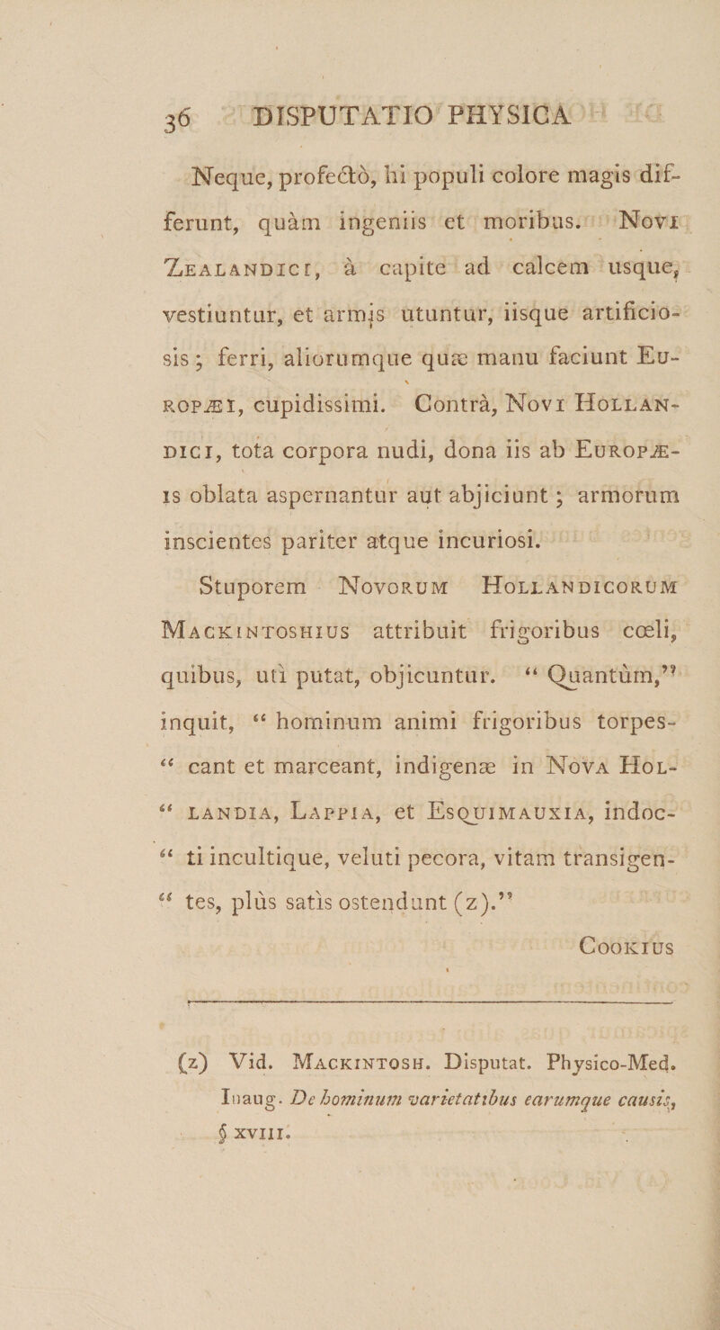 Neque, profedtb, hi populi colore magis dif¬ ferunt, quam ingeniis et moribus. Novi • - Xealandicc, a capite ad calcem usque, vestiuntur, et armis utuntur, iisque artificio¬ sis ; ferri, aliorumque quae manu faciunt Eu- ropaei, cupidissimi. Contra, Novi Hqllan- dici, tota corpora nudi, dona iis ab Europ^:- is oblata aspernantur aut abjiciunt; armorum inscientes pariter atque incuriosi. Stuporem Novorum Hollandicorum Mackintoshius attribuit frigoribus coeli, quibus, uti putat, objicuntur. “ Quantum,’9 inquit, “ hominum animi frigoribus torpes- “ eant et marceant, indigenae in Nova Hol- 4&lt; landia, Lappia, et Esquimauxia, indoc- 61 ti incultique, veluti pecora, vitam transigen- “ tes, plus satis ostendunt (z).” Cookius (z) Vid. Mackintosh. Disputat. Physico-Med. Inaug. De hominum varietatibus earumque caush, § XVIIIo