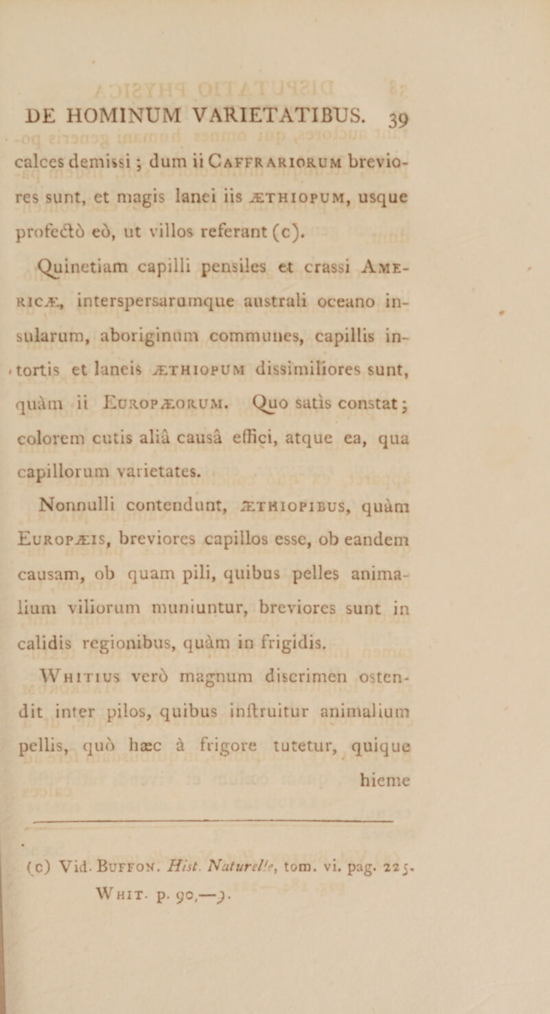 calces demissi ; dum ii Caffr ariorum brevio¬ res sunt, et magis lanei iis jethiopum, usque pro fe 616 eo, ut villos referant (c). Quinctiam capilli pensiles et crassi Ame¬ rica;, interspersarumque australi oceano in¬ sularum, aboriginum communes, capillis in- . tortis et laneis jethiopum dissimiliores sunt, qu;\m ii Europaeorum. (^uo satis constat; colorem cutis alia causa effici, atque ea, qua capillorum varietates. Nonnulli contendunt, ;ethiopibus, quam Europaeis, breviores capillos esse, ob eandem causam, ob quam pili, quibus pelles anima¬ lium viliorum muniuntur, breviores sunt in calidis regionibus, quam in frigidis. Whitius verd magnum discrimen osten¬ dit inter pilos, quibus inftruitur animalium pellis, quo hasc &amp; frigore tutetur, quique hieme (c) Vid- Buffon. Hist. Nuturelie, tom. vi. pag. 225. Whit. p. yo,—).