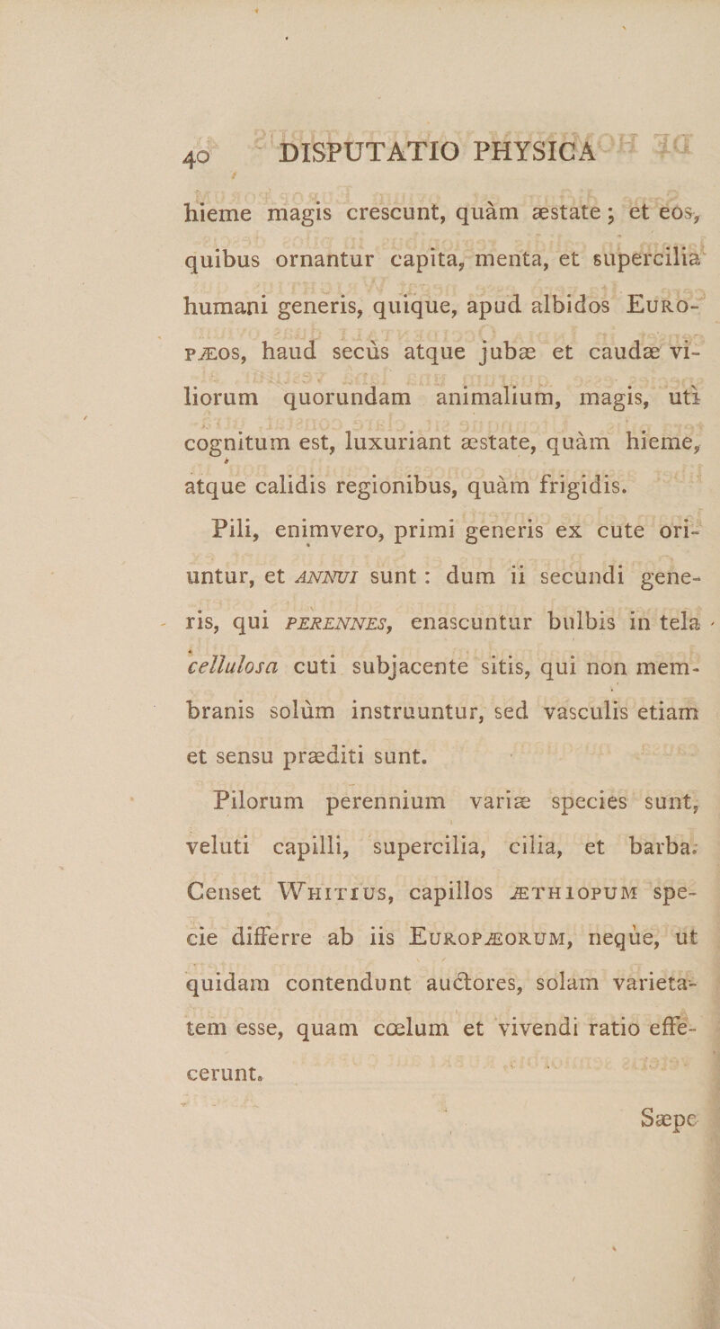 hieme magis crescunt, quam aestate; et eos, quibus ornantur capita, menta, et supercilia humani generis, quique, apud albidos Euro¬ paeos, haud secus atque jubae et caudae vi¬ liorum quorundam animalium, magis, uti v . . X .. I \_/ . _? j • ■■ 'y i 1 ' ■ i i ' , : •, T&lt; cognitum est, luxuriant aestate, quam hieme, b atque calidis regionibus, quam frigidis. Pili, enimvero, primi generis ex cute ori¬ untur, et annui sunt: dum ii secundi gene¬ ris, qui perennes, enascuntur bulbis in tela * * cellulosa cuti subjacente sitis, qui non mem¬ branis solum instruuntur, sed vasculis etiam et sensu praediti sunt. Pilorum perennium varis species sunt, veluti capilli, supercilia, cilia, et barba. Censet Whitxus, capillos ^thiopum spe¬ cie differre ab iis Europaeorum, neque, ut quidam contendunt ausiores, solam varieta- i, &amp; tem esse, quam coelum et vivendi ratio effe¬ cerunt. Saepe