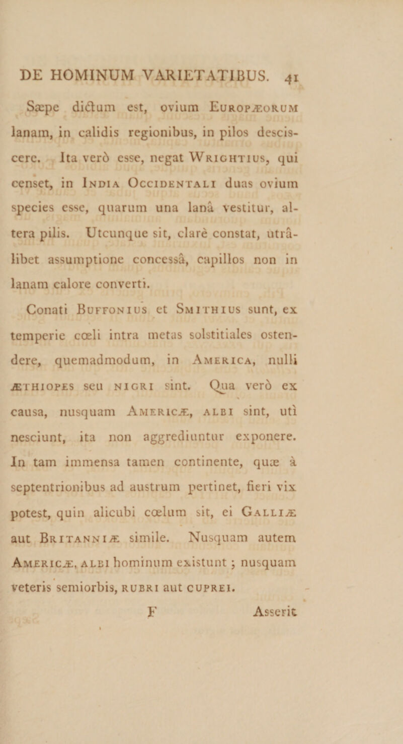 Ssepe di&amp;um est, ovium Europaeorum lanam, in calidis regionibus, in pilos descis¬ cere. Ita verd esse, negat Wrightius, qui censet, in India Occidentali duas ovium species esse, quarum una lana vestitur, al¬ tera pilis. Utcunque sit, clare constat, utra¬ libet assumptione concessa, capillos non in lanam calore converti. Conati Buffonius et Smithius sunt, ex temperie coeli intra metas solstitiales osten¬ dere, quemadmodum, in America, nulli jethiopes seu nigri sint. Qua verd ex % causa, nusquam Americje, alei sint, uti nesciunt, ita non aggrediuntur exponere. In tam immensa tamen continente, quae a septentrionibus ad austrum pertinet, fieri vix potest, quin alicubi coelum sit, ei Gallia aut Britanni/E simile. Nusquam autem America, alei hominum existunt ; nusquam veteris semiorbis, rubri aut cuprei. F Asserit