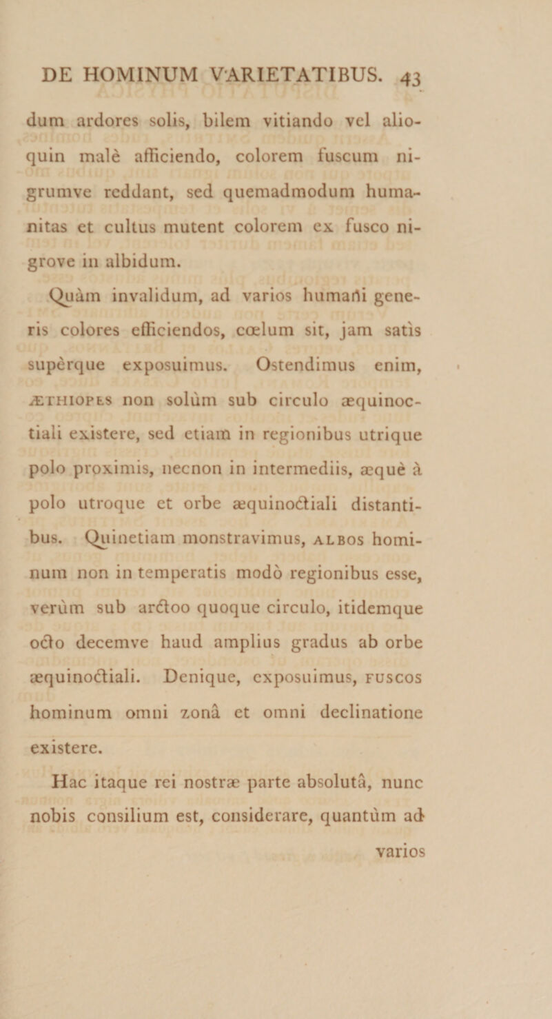 •» dum ardores solis, bilem vitiando vel alio- quin male afficiendo, colorem fuscum ni- grumve reddant, sed quemadmodum huma¬ nitas et cultus mutent colorem ex fusco ni- grove in albidum. Quam invalidum, ad varios humarti gene¬ ris colores efficiendos, coelum sit, jam satis superque exposuimus. Ostendimus enim, iETHiopLS non solum sub circulo aequinoc¬ tiali existere, sed etiam in regionibus utrique polo proximis, necnon in intermediis, aeque a polo utroque et orbe aequinoctiali distanti¬ bus. Quinetiam monstravimus, albos homi¬ num non in temperatis modo regionibus esse, verum sub ardtoo quoque circulo, itidemque ocio decemve haud amplius gradus ab orbe aequino&amp;iali. Denique, exposuimus, fuscos hominum omni zona et omni declinatione existere. Hac itaque rei nostrae parte absoluta, nunc nobis consilium est, considerare, quantum ad varios