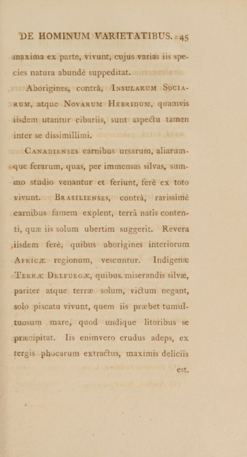 maxima ex parte, vivunt, cujus varias iis spe¬ cies natura abunde suppeditat. Aborigines, contr&amp;, Insularum Socia¬ rum, atque Novarum Hebri dum, quamvis iisdem utantur cibariis, sunt aspectu tamen inter se dissimillimi. Canadilnses carnibus ursarum, aliarum- que ferarum, quas, per immensas silvas, sum¬ mo studio venantur et feriunt, fere ex toto vivunt. Brasilienses, contr&amp;, rarissime carnibus famem explent, terra natis conten¬ ti, quae iis solum ubertim suggerit. Revera iisdem fere, quibus aborigines interiorum Africa regionum, vescuntur. Indigenae Terrae Delfuegje, quibus, miserandis silvae, pariter atque terrae solum, vicium negant, solo piscatu vivunt, quem iis praebet tumul¬ tuosum mare, quod undique litoribus se praecipitat. Iis enimvero crudus adeps, ex tergis phocarum extractus, maximis deliciis est. # 1