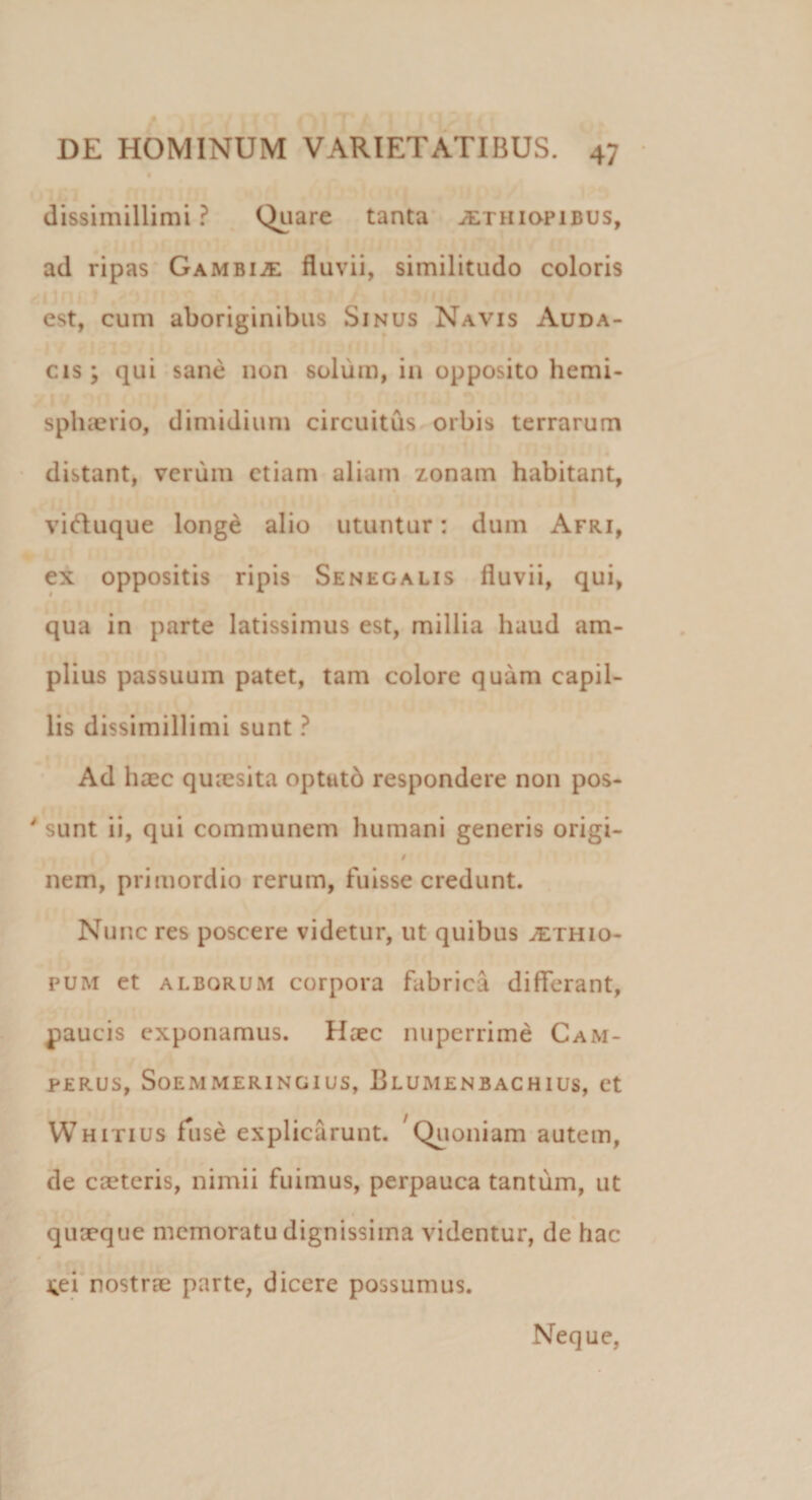 dissimillimi ? Quare tanta jethiopibus, ad ripas Gambis fluvii, similitudo coloris est, cum aboriginibus Sinus Navis Auda¬ cis; qui sane non solum, in opposito hemi¬ sphaerio, dimidium circuitus orbis terrarum distant, verum etiam aliam zonam habitant, viftuque longe alio utuntur: dum Afri, ex oppositis ripis Senegalis fluvii, qui, qua in parte latissimus est, millia haud am¬ plius passuum patet, tam colore quam capil¬ lis dissimillimi sunt ? Ad haec quaesita optutb respondere non pos- ' sunt ii, qui communem humani generis origi- / nem, primordio rerum, fuisse credunt. Nunc res poscere videtur, ut quibus jethio- pum et alborum corpora fabrica differant, paucis exponamus. Haec nuperrime Cam- PERUS, SoEMMERINGIUS, BlUMENBACHIUS, et Whitius Tuse explicarunt. Quoniam autem, de caeteris, nimii fuimus, perpauca tantum, ut quaeque memoratu dignissima videntur, de hac 4ei nostrae parte, dicere possumus. Neque,