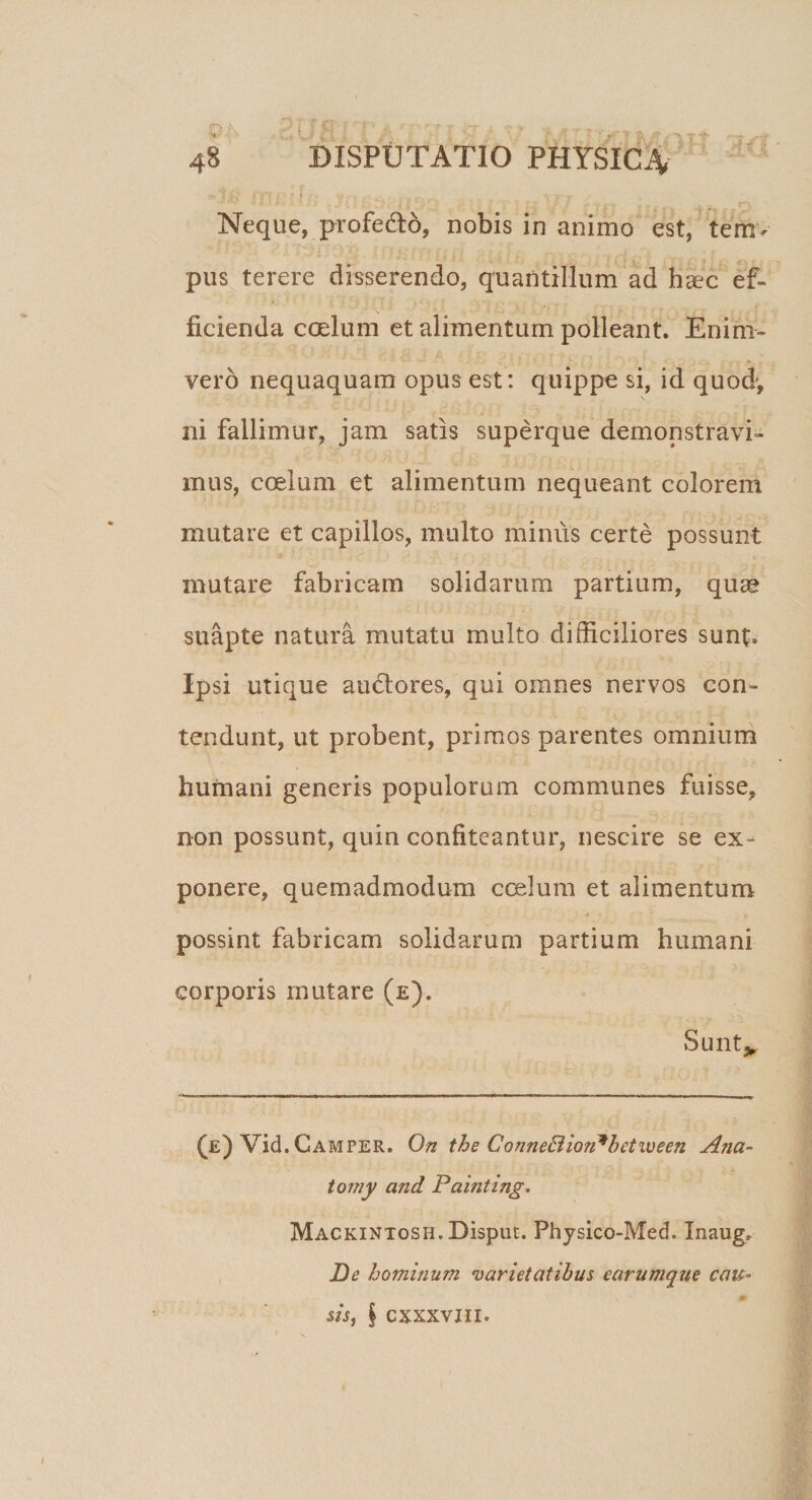 Neque, profe&amp;o, nobis in animo est, tem¬ pus terere disserendo, quantillum ad haec ef¬ ficienda coelum et alimentum polleant. En ini¬ vero nequaquam opus est: quippe si, id quod', ni fallimur, jam satis superque demonstravi¬ mus, coelum et alimentum nequeant colorem mutare et capillos, multo minus certe possunt mutare fabricam solidarum partium, quas suapte natura mutatu multo difficiliores sunt. Ipsi utique au&amp;ores, qui omnes nervos con¬ tendunt, ut probent, primos parentes omnium humani generis populorum communes fuisse, non possunt, quin confiteantur, nescire se ex= ponere, quemadmodum ccelum et alimentum possint fabricam solidarum partium humani corporis mutare (e). Sunt* (e) Vid. Camper. On the ConneBiorPbetween A?ia- tomy and Painting. MACKiNTosH.Disput. Physico-Med. Inaug* De hominum varietatibus earumque cau° sis, | CXXXVIII.