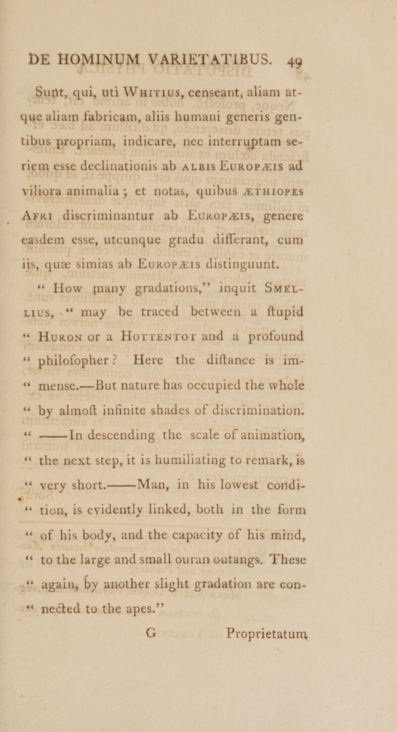 Sunt, qui, uti Whitius, censeant, aliam at- que aliam fabricam, aliis humani generis gen¬ tibus propriam, indicare, nec interruptam se¬ riem esse declinationis ab albis Europ^is ad viliora animalia ; et notas, quibus Aethiopes Afri discriminantur ab Europ^is, genere easdem esse, utcunque gradu differant, cum iis, quae simias ab Europaiis distinguunt. 44 How piany gradations,” inquit Smel- lius, • 44 may be traced betvveen a ftupid “ Huron or a Hottentot and a profound “ philofopher ? Here the didance is im- 44 mense.—But nature has occupied the whole “ by almod infinite shades of discrimination. 44 -In descending the scale of animation, 44 the next step, it is humiliating to remark, is “ very short.-Man, in his lowest condi- » “ tion, is evidently linked, both in the form 44 of his body, and the capacity of his mind, 44 to the large and small ouran outangs. These 44 again, by another slight gradation are con- &lt;« necled to the apes.” G Proprietatum