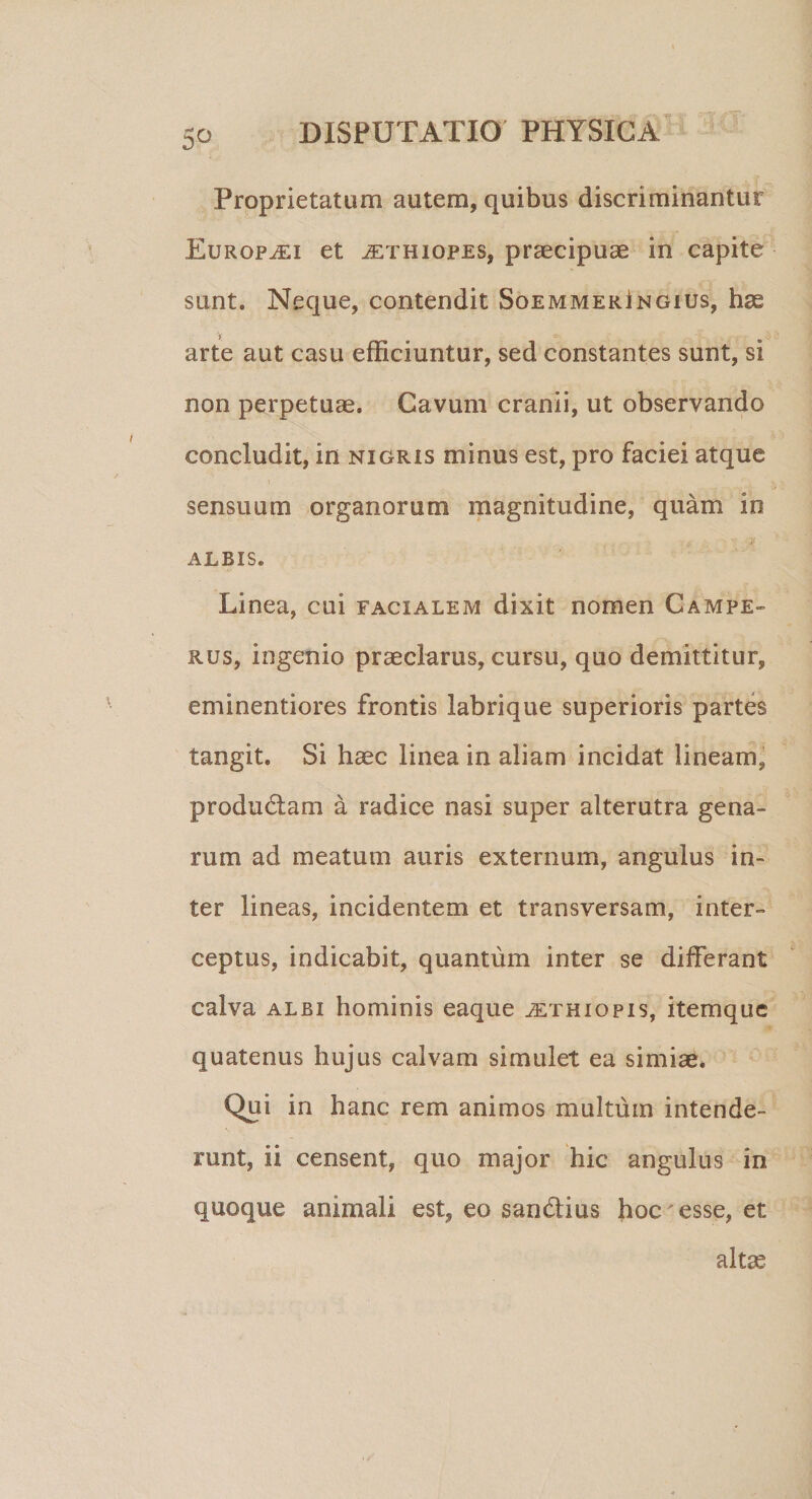 5-o Proprietatum autem, quibus discriminantur Europaei et ^ethiopes, praecipuae in capite sunt. Neque, contendit Soemmeringius, hae y „. arte aut casu efficiuntur, sed constantes sunt, si non perpetuae. Cavum cranii, ut observando concludit, in nigris minus est, pro faciei atque sensuum organorum magnitudine, quam io ALBIS. Linea, cui facialem dixit nomen Campe- rus, ingenio praeclarus, cursu, quo demittitur, eminentiores frontis labrique superioris partes tangit. Si haec linea in aliam incidat lineam, produci ani a radice nasi super alterutra gena¬ rum ad meatum auris externum, angulus in¬ ter lineas, incidentem et transversam, inter¬ ceptus, indicabit, quantum inter se differant calva albi hominis eaque Aethiopis, itemquc quatenus hujus calvam simulet ea simiae* Qui in hanc rem animos multum intende¬ runt, ii censent, quo major hic angulus in quoque animali est, eo sandtius hoc esse, et altas