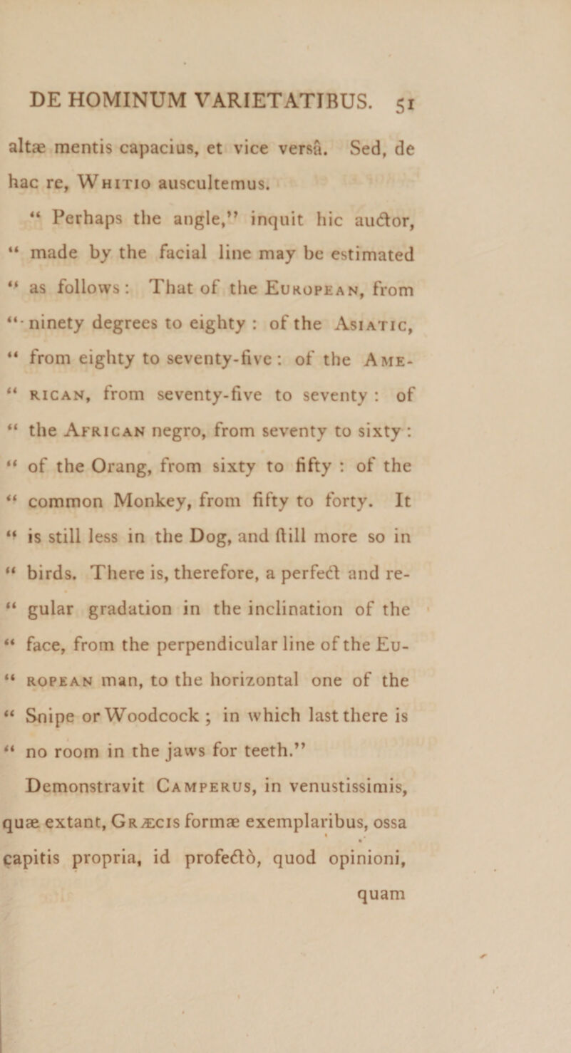 altae mentis capacius, et vice versa. Sed, de hac re, Whitio auscultemus. 44 Perhaps the angle,” inquit hic au&amp;or, 44 made by the facial line may be estimated 44 as follows: That of the European, from “ninety degrees to eighty : of the Asiatic, 44 from eighty to seventy-five: of the Ame* 44 rican, from seventy-five to seventy : of 44 the African negro, from seventy to sixty : 44 of the Orang, from sixty to fifty : of the 44 common Monkey, from fifty to forty. It 44 is stili less in the Dog, and fiill more so in 44 birds. There is, therefore, a perfed and re- 44 gular gradation in the inclinatiori of the 44 face, from the perpendicular line of the £u- 44 ropean man, to the horizontal one of the 44 Snipe orWoodcock ; in which lastthere is 44 no room in the jaws for teeth.” Demonstravit Camperus, in venustissimis, quae extant, Graecis formae exemplaribus, ossa • * capitis propria, id profedo, quod opinioni, quam *
