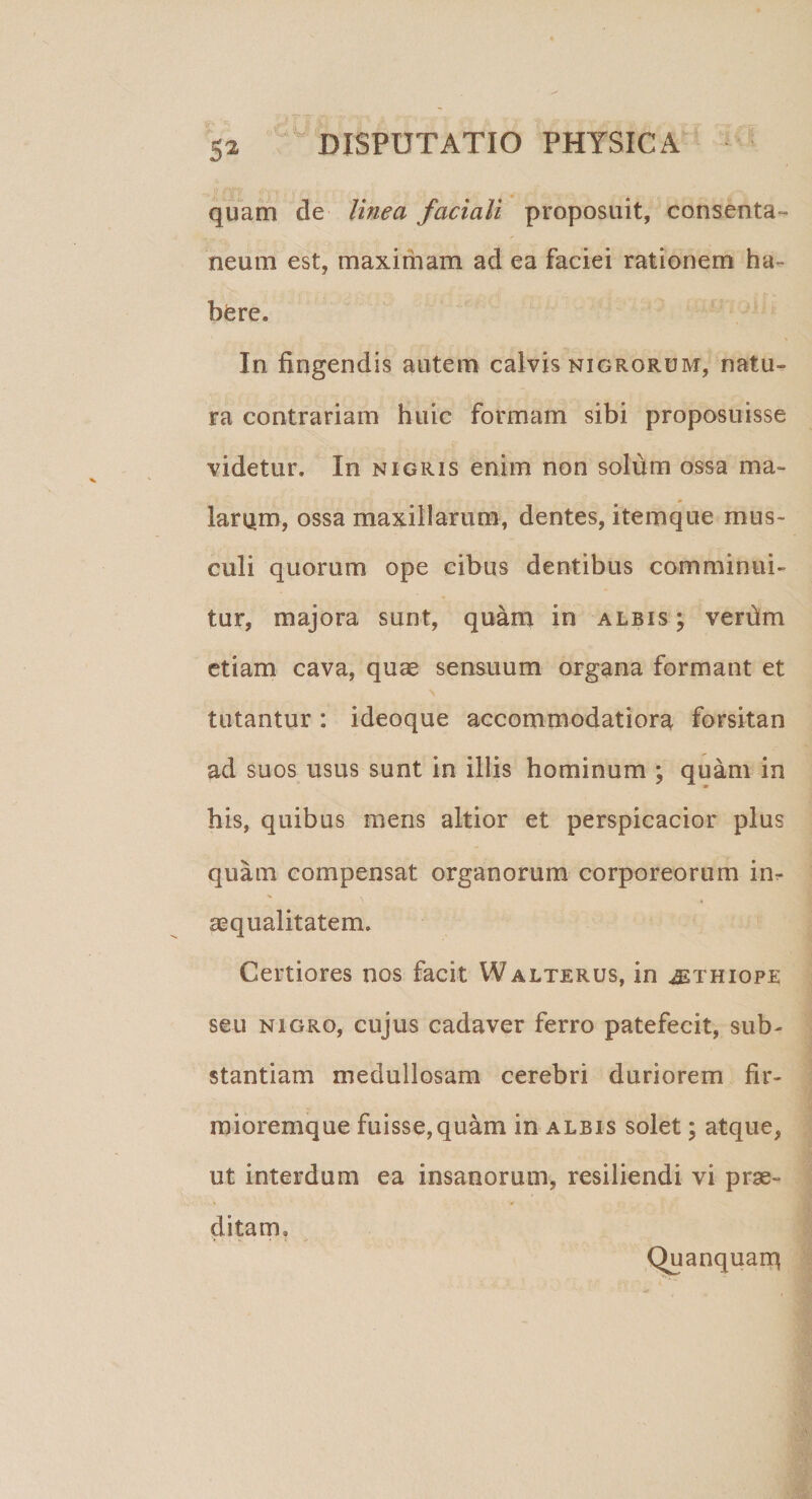 quam de linea faciali proposuit, consenta¬ neum est, maximam ad ea faciei rationem ha¬ bere. In fingendis autem calvis nigrorum, natu¬ ra contrariam huic formam sibi proposuisse videtur. In nigris enim non solum ossa ma¬ larum, ossa maxillarum, dentes, item que mus¬ culi quorum ope cibus dentibus comminui¬ tur, majora sunt, quam in albis ; verfim etiam cava, quae sensuum organa formant et tutantur : ideoque accommodatiora forsitan ad suos usus sunt in illis hominum ; quam in bis, quibus mens altior et perspicacior plus quam compensat organorum corporeorum im aequalitatem. Certiores nos facit Walterus, in «ethiope seu nigro, cujus cadaver ferro patefecit, sub¬ stantiam medullosam cerebri duriorem fir- mioremque fuisse,quam in albis solet; atque, ut interdum ea insanorum, resiliendi vi prae¬ ditam. Quanquarq