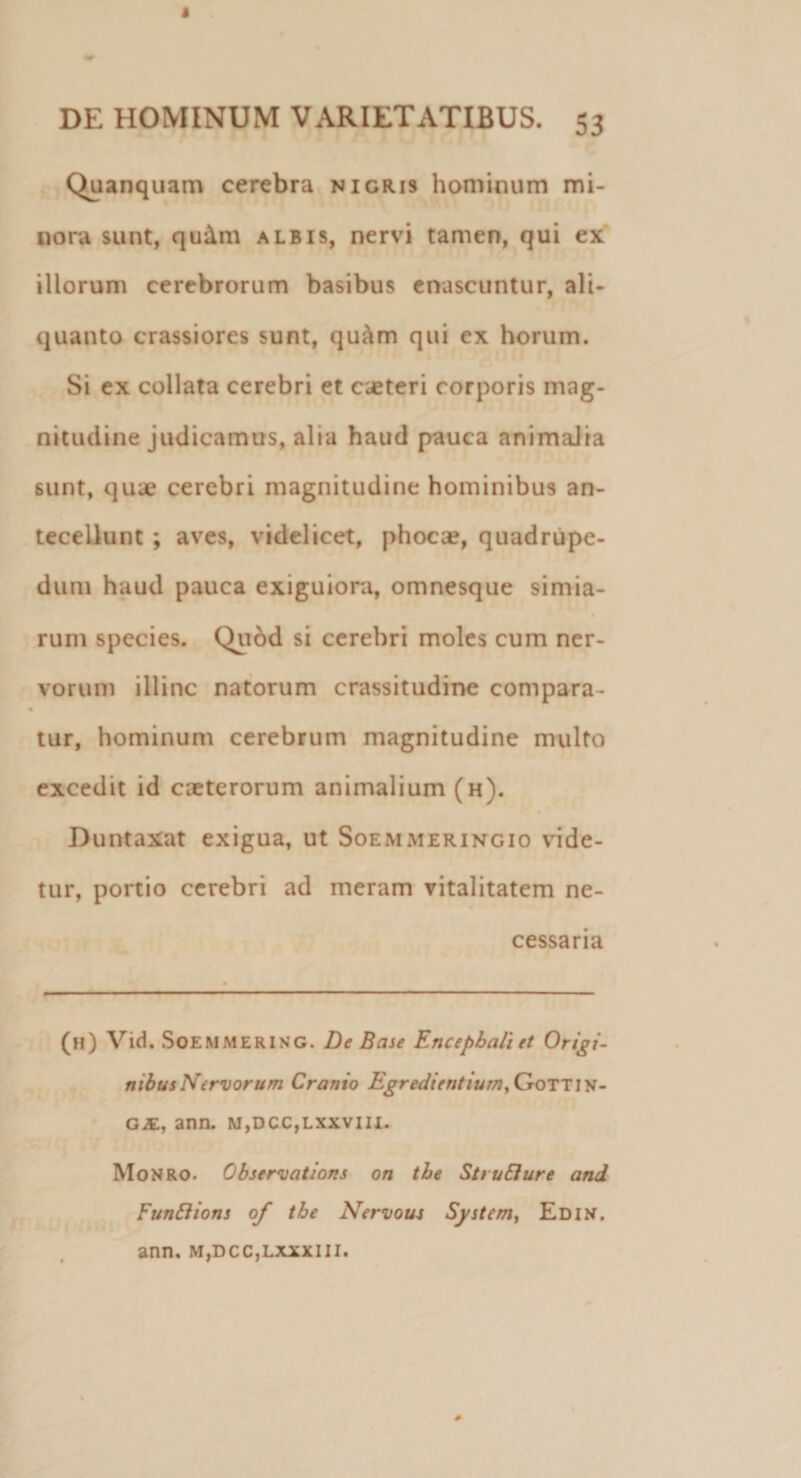 Quanquam cerebra nigris hominum mi¬ nora sunt, qu&amp;m albis, nervi tamen, qui ex illorum cerebrorum basibus enascuntur, ali¬ quanto crassiores sunt, qu&amp;m qui ex horum. Si ex collata cerebri et ceteri corporis mag¬ nitudine judicamus, alia haud pauca animalia sunt, quue cerebri magnitudine hominibus an¬ tecellunt ; aves, videlicet, phocae, quadrupe¬ dum haud pauca exiguiora, omnesque simia¬ rum species. Quod si cerebri moles cum ner¬ vorum illinc natorum crassitudine compara¬ tur, hominum cerebrum magnitudine multo excedit id exterorum animalium (h). Duntaxat exigua, ut Soemmeringio vide¬ tur, portio cerebri ad meram vitalitatem ne¬ cessaria (h) Vid. SoemmerinG. De Base Encephali et Origi¬ nibus Nervorum Cranio Egredientiumy Gottin- GjE, ann. m,dcc,lxxviii. Monro. Observations on tbe St rufi ure and Funftions of the Nervous System, Edin. ann. m,dcc,lxxxiii.