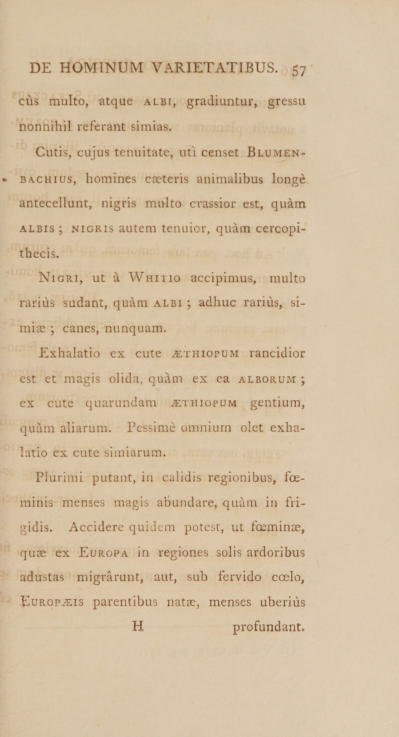 cus multo, atque albi, gradiuntur, gressu nonnihil referant simias. Cutis, cujus tenuitate, uti censet Blumen- bachius, homines creteris animalibus longd antecellunt, nigris multo crassior est, qu&amp;m albis ; nigris autem tenuior, quam cercopi¬ thecis. Nigri, ut a Whitio accipimus, multo rarius sudant, quam albi ; adhuc rarius, si¬ mias ; canes, nunquam. Exhalatio ex cute jEthiopum rancidior est et magis olida, quam ex ea alborum ; ex cute quarundam ^ethiopum gentium, quum aliarum. Pessime omnium olet exha¬ latio ex cute simiarum. Plurimi putant, in calidis regionibus, fce- minis menses magis abundare, quam in fri¬ gidis. Accidere quidem potest, ut foeminse, quee ex Europa in regiones solis ardoribus adustas migrarunt, aut, sub fervido coelo, Europaeis parentibus natae, menses uberius H profundant.