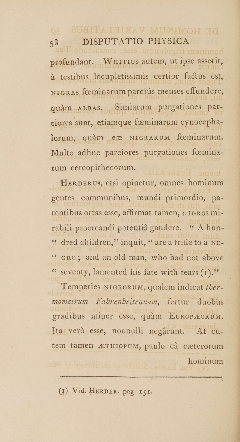 profundant. Whjtius autem, ut ipse asserit, a testibus locupletissimis certior factus est, nigras fceminarumparcius menses effundere, quam albas. Simiarum purgationes par¬ ciores sunt, etiamque feminarum cynoceplia-r Iorum, quam ese nigrarum feminarum. Multo adhuc parciores purgationes femina¬ rum cercopithecorum. Herderus, etsi opinetur, omnes hominum gentes communibus, mundi primordio, pa¬ rentibus ortas esse, affirmat tamen, nigros mi¬ rabili procreandi potentia gaudere. “ A hun- (6 dred children,” inquit, “ are a trifle to a ne- gro; and an old man, who had not above £t seventy, lamented his fate with tears (i).” Temperies nigrorum, qualem indicat ther- momeirum Fabrenheiteanum, fertur duobus gradibus minor esse, quam Europ^orum. Ita vero esse, nonnulli negarunt. At cu¬ tem tamen jethippum, paulo ea caeterorum hominum (?) Vid. Herder. pag. iji0