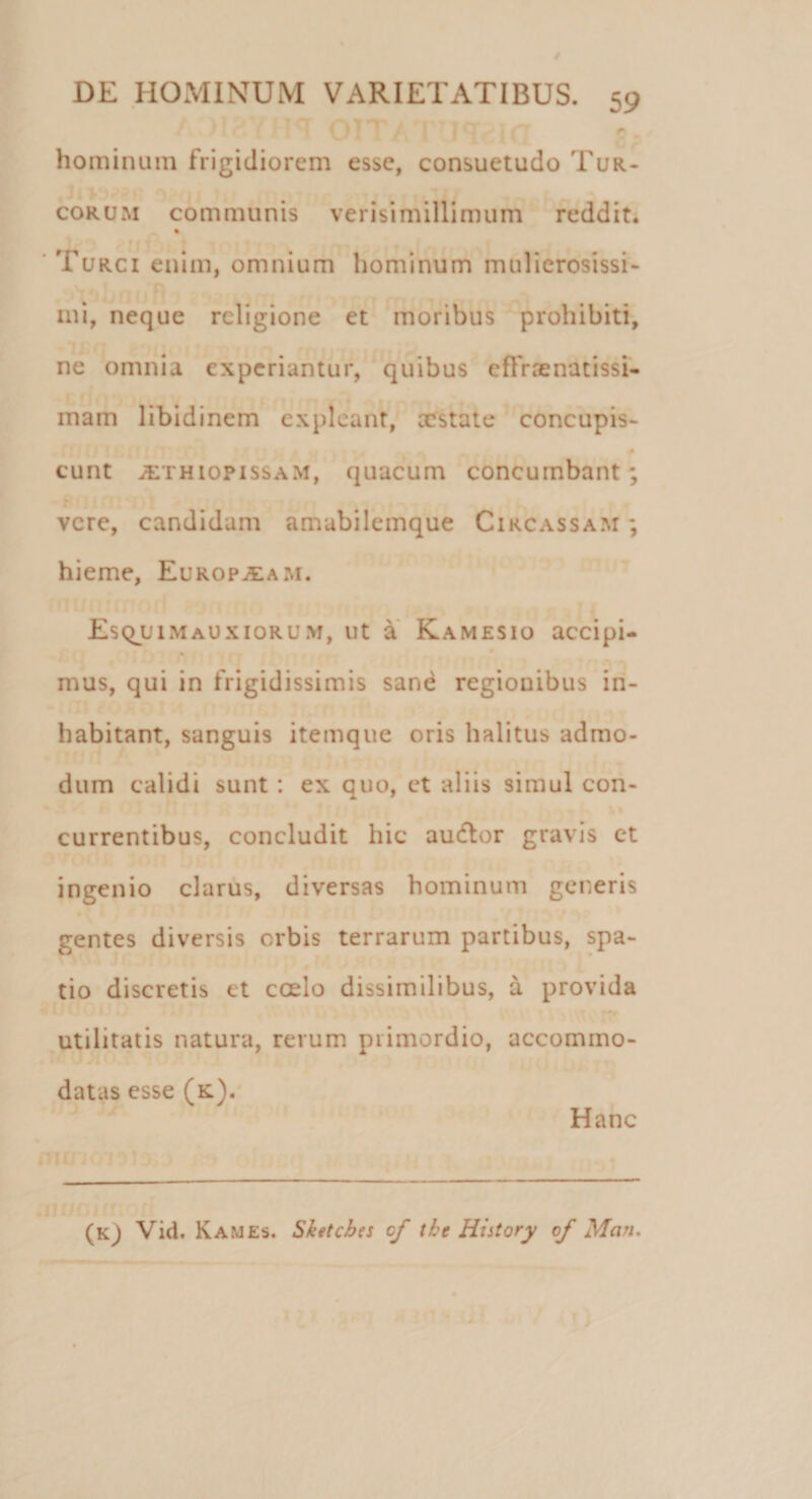 hominum frigidiorem esse, consuetudo Tur- corum communis verisimillimum reddit. % Turci enim, omnium hominum mulierosissi¬ mi, neque religione et moribus prohibiti, ne omnia experiantur, quibus effrenatissi¬ mam libidinem expleant, costate concupis- eunt iETHiopissAM, quacum concumbant; vere, candidam amabilemque Circassam ; hieme, Europaeam. Esquimauxiorum, ut a Kamesio accipi- mus, qui in frigidissimis sane regionibus in¬ habitant, sanguis itemque oris halitus admo¬ dum calidi sunt : ex quo, et aliis simul con- currentibus, concludit hic audior gravis et ingenio clarus, diversas hominum generis gentes diversis orbis terrarum partibus, spa¬ tio discretis et ccelo dissimilibus, a provida utilitatis natura, rerum primordio, accommo¬ datas esse (k). Hanc (Kj Vid. Kames. Sketchn cf tht Hiitory of Man.