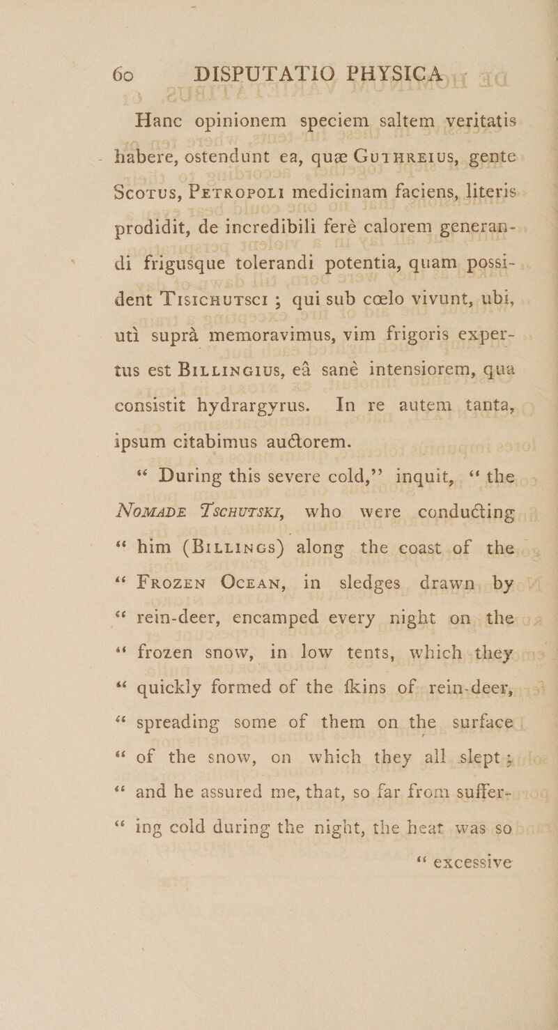 Hanc opinionem speciem saltem veritatis habere, ostendunt ea, quae Guthreius, gente Scoxus, Petropoli medicinam faciens, literis prodidit, de incredibili fere calorem generan¬ di frigusque tolerandi potentia, quam possi¬ dent Tisichutsci ; qui sub coelo vivunt, ubi, uti supra memoravimus, vim frigoris exper¬ tus est Billingius, ea sane intensiorem, qua consistit hydrargyrus. In re autem tanta, ipsum citabimus audlorem. 44 During this severe cold,” inquit, 44 the Nomade Tschutski, who were conducting 44 him (Billings) along the coast of the 44 Frozen Ocean, in sledges drawn by 44 rein-deer, encamped every night on the 44 frozen snow, in low tents, which they u quickly formed of the Ikins of rein-deer, 44 spreading some of them on the surface t 64 of the snow, on which they ali slept ; 44 and he assured me, that, so far from smTer- 44 ing cold during the night, the heat was so 44 excessive