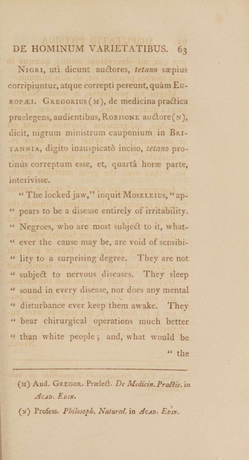 Nigri, uti dicunt audores, tetano saepius corripiuntur, atque correpti pereunt, quam Eu¬ ropaei. Gregorius (m), de medicina pradica praelegens,audientibus,Robisone audore(N), dicit, nigrum ministrum cauponium in Bri¬ tannia, digito inauspicati inciso, tetano pro¬ tinus correptum esse, et, quarta horae parte, interivisse. “ The locked jaw,” inquit Moseleius, “ ap- “ pears to be a disease entirely of irritability. “ Negroes, who are most subjed to it, what- ever the cause may be, are void of sensibi- “ lity to a surprising degree. They are not u subjed to nervous diseases. They sleep “ sound in every disease, nor does any mental ** disturbance ever keep them awake. They “ bear chirurgical operations much better than white people ; and, what would be “ the (m) Aud. Gregor. Pradeft. Be Medicin. Praftic. in Ac ad. Edis. (n) Profess. Philosopb. Natura/. in Acad. Edis.