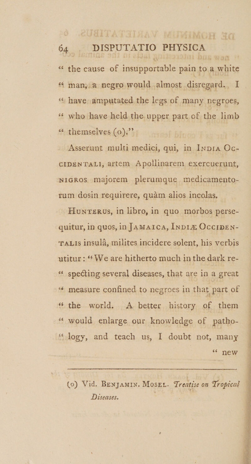 '• • •' 4 ■ » Uih , , ... . • } i /j;f n. 44 the cause of insupportable pain to a white 44 man, a negro would almost disregard. I 44 have amputated the legs of many negroes, 44 who have held the upper part of the limb 64 themselves (o).” Asserunt multi medici, qui, in India Oc¬ cidentali, artem Apollinarem exercuerunt, nigros majorem plerumque medicamento¬ rum dosin requirere, quam alios incolas. Hunterus, in libro, in quo morbos perse¬ quitur, in quos, in Jamaica, Indue Occiden¬ talis insula, milites incidere solent, his verbis utitur:46 We are hitherto much in the dark re- 44 spe&ing several diseases, that are in a great u measure confined to negroes in that part of 4fi the world. A better history of them 44 would enlarge our knowledge of patho- 44 logy, and teach us, I doubt not, many 44 new (o) Vid. Benjamin. Mosel. Trcatise on 'Tropica! 'f A, \ ; ■ ' *’ ** Diseases.