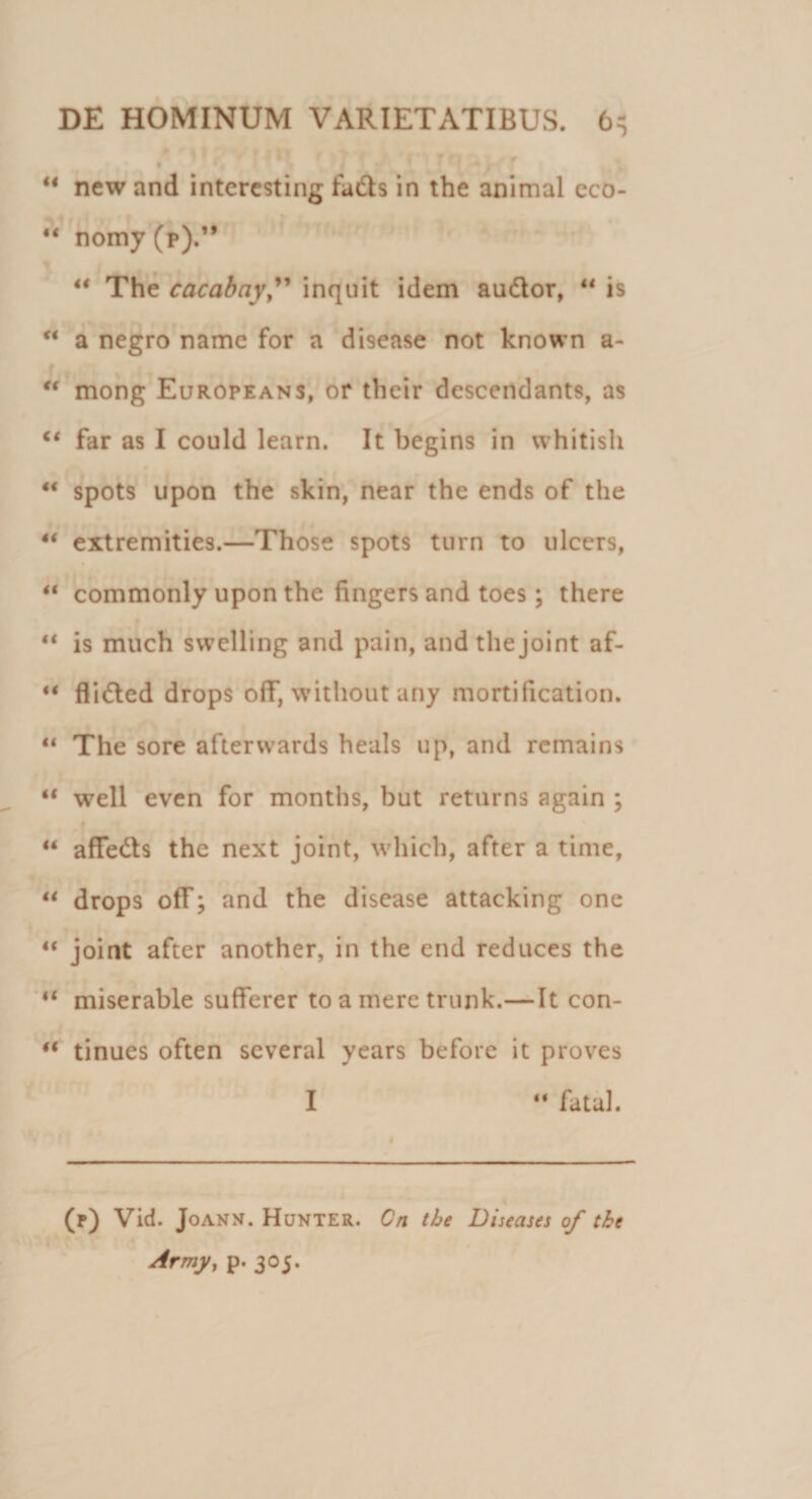 u new and interesting fadts in the animal eco- 44 nomy(p).” 44 The cacabay,” inquit idem audior, 44 is 44 a negro name for a disease not known a- 44 mong Europeans, or their descendants, as 44 far as I could learn. It begins in whitish 44 spots upon the skin, near the ends of the 44 extremities.—Those spots turn to ulccrs, 44 commonly upon the fingers and toes; there 44 is much swelling and pain, andthejoint af- 44 flidled drops off, without any mortification. 44 The sore afterwards heals up, and remains 44 well even for months, but returns again ; 44 affedls the next joint, which, after a time, 44 drops off; and the disease attacking one 44 joint after another, in the end reduces the 44 miserable sufferer to a mere trunk.—It con- 44 tinues often several years before it proves I 44 fatal. (r) Vid. Joann. Hunter. On the Diseases of the Army, p. 305.