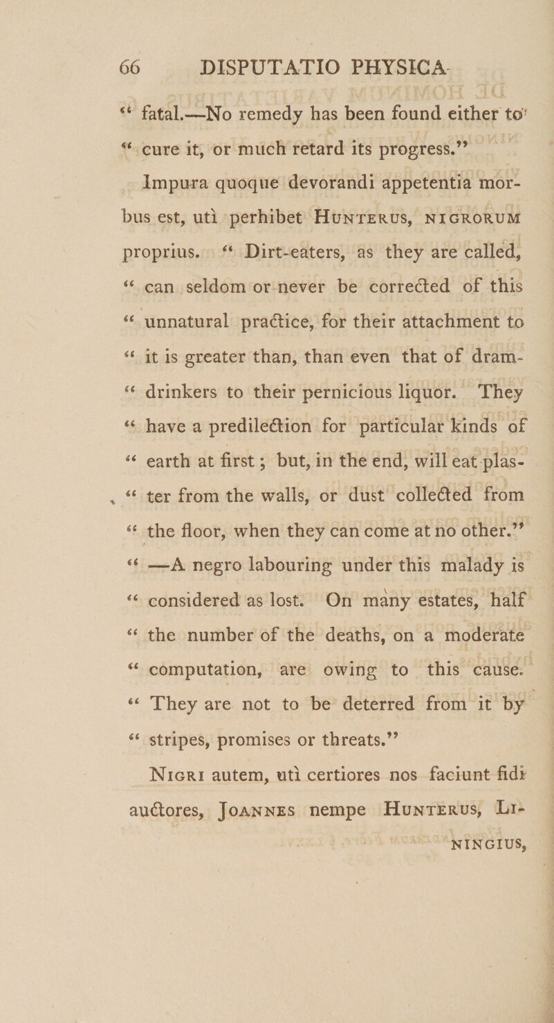 44 fatal.—No remedy has been found either t©: 44 cure it, or much retard its progress.” Impura quoque devorandi appetentia mor¬ bus est, uti perhibet Hunterus, nigrorum proprius. 44 Dirt-eaters, as they are called, 44 can seidom or never be correded of this 44 unnatural pradice, for their attachment to 44 it is greater than, than even tbat of dram 44 drinkers to their pernicious liquor. They 44 have a prediledion for particular kinds of 44 earth at first; but, in the end, will eat plas- * 44 ter from the walls, or dust colleded from 44 the floor, when they can come at no other.’* 44 —A negro labouring under this malady is 44 considered as lost. On many estates, half 44 the number of the deaths, on a moderate 44 computation, are owing to this cause. 44 They are not to be deterred from it by 44 stripes, promises or threats.’9 Nigri autem, uti certiores nos faciunt fidi audores, Joannes nempe Hunterus, Li~ NINGIUS,