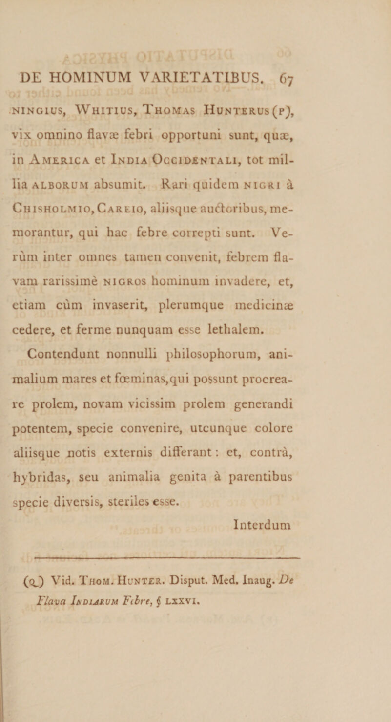 NING1US, WlilTIUS, ThoMAS HuNTERUS(p), vix omnino flavas febri opportuni sunt, quae, in America et India Occidentali, tot mil¬ lia alborum absumit. Rari quidem nigri a Ciusholmio,Caruo, aliisque auctoribus, me¬ morantur, qui hac febre correpti sunt. Ve¬ rum inter omnes tamen convenit, febrem fla¬ vam rarissime nigros hominum invadere, et, etiam cum invaserit, plerumque medicinae cedere, et ferme nunquam esse lethalem. Contendunt nonnulli philosophorum, ani¬ malium mares et foeminas,qui possunt procrea¬ re prolem, novam vicissim prolem generandi potentem, specie convenire, utcunque colore aliisque notis externis differant: et, contra, hybridas, seu animalia genita a parentibus specie diversis, steriles esse. Interdum — (O Vid. Thom. Hunter. Disput. Med. Inaug. De Flava Ia durum Fibre, § Lxxvi.