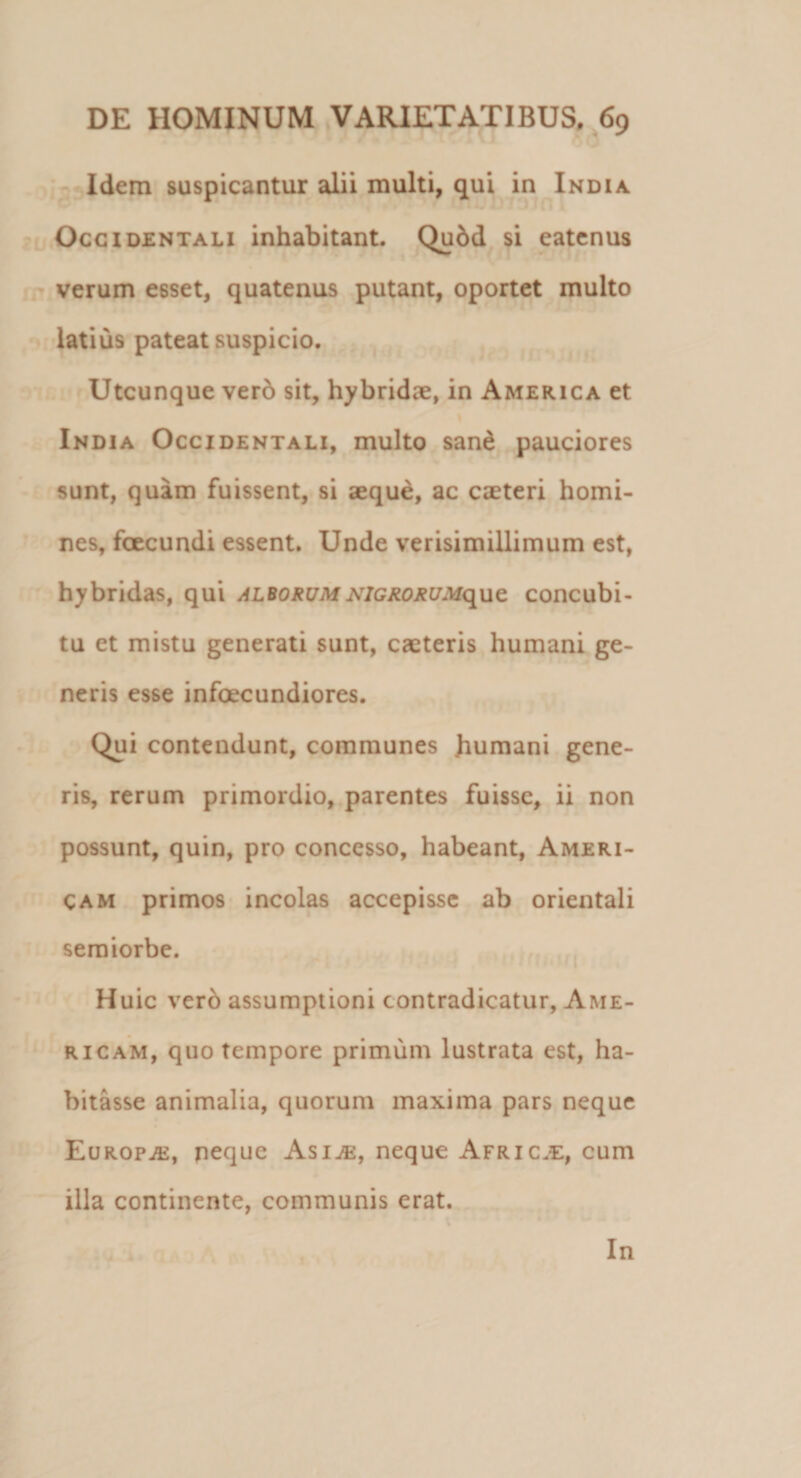 Idem suspicantur alii multi, qui in India Occidentali inhabitant. Qu6d si eatenus verum esset, quatenus putant, oportet multo latius pateat suspicio. Utcunque vero sit, hybridae, in America et India Occidentali, multo sane pauciores sunt, quam fuissent, si aeque, ac caeteri homi¬ nes, fcecundi essent. Unde verisimillimum est, hybridas, qui alborumNlGRORUMqut concubi¬ tu et mistu generati sunt, caeteris humani ge¬ neris esse infecundiores. Qui contendunt, communes humani gene¬ ris, rerum primordio, parentes fuisse, ii non possunt, quin, pro concesso, habeant, Ameri- Cam primos incolas accepisse ab orientali semiorbe. Huic vero assumptioni contradicatur, Ame- ricam, quo tempore primum lustrata est, ha¬ bitasse animalia, quorum maxima pars neque Europa, neque Asi^e, neque Afric.e, cum illa continente, communis erat. In