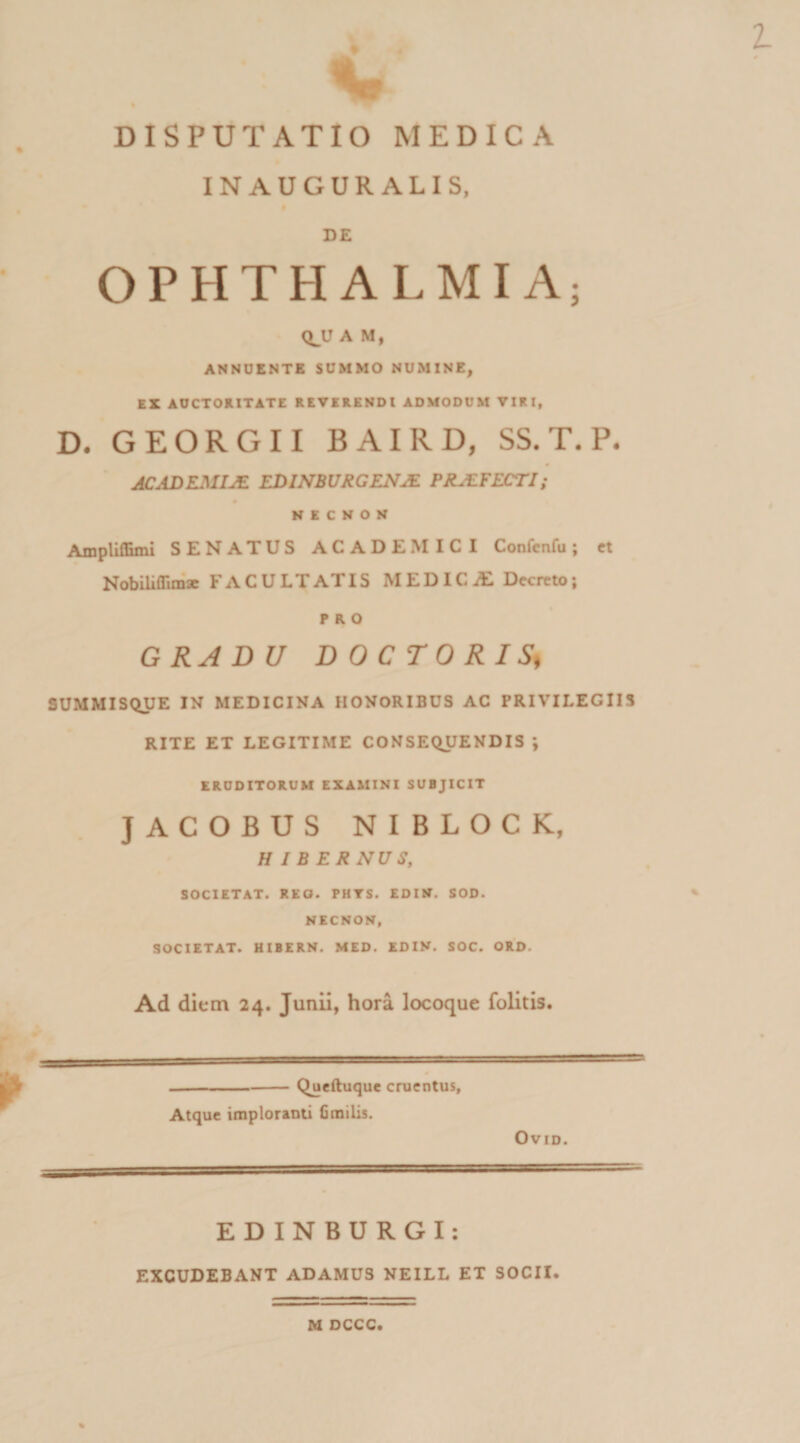 INAUGUR ALIS, DE OPHTHALMIA; QJJ A M, ANNUENTE SUMMO NUMINE, EX AUCTORITATE REVERENDI ADMODUM VIRI, D. GEORGII BAIRD, SS. T. P. JCADEMIJE EDINBURGENM PRJEFECTI; NICNON AmplUEmi SENATUS ACADEMICI Confcnfu; et Nobiliffim* FACULTATIS M E DIC iE Decreto; PRO GRADU DOCTORIS* SUMMISQUE IN MEDICINA HONORIBUS AC PRIVILEGIIS RITE ET LEGITIME CONSEQUENDIS ; ERUDITORUM EXAMINI SUBJICIT JACOBUS NIBLOCK, H I B ERNUS, SOCIETAT. REO. PHTS. EDIW. SOD. NECNON, SOCIETAT. HIBERN. MED. EDIN. SOC. ORD. Ad dium 24. Junii, hora locoque folitis. Queftuque cruentus, Atque imploranti Cmilis. OVID. EDINBURGI: EXCUDEBANT ADAMUS NEILL ET SOCII. M DCCC.