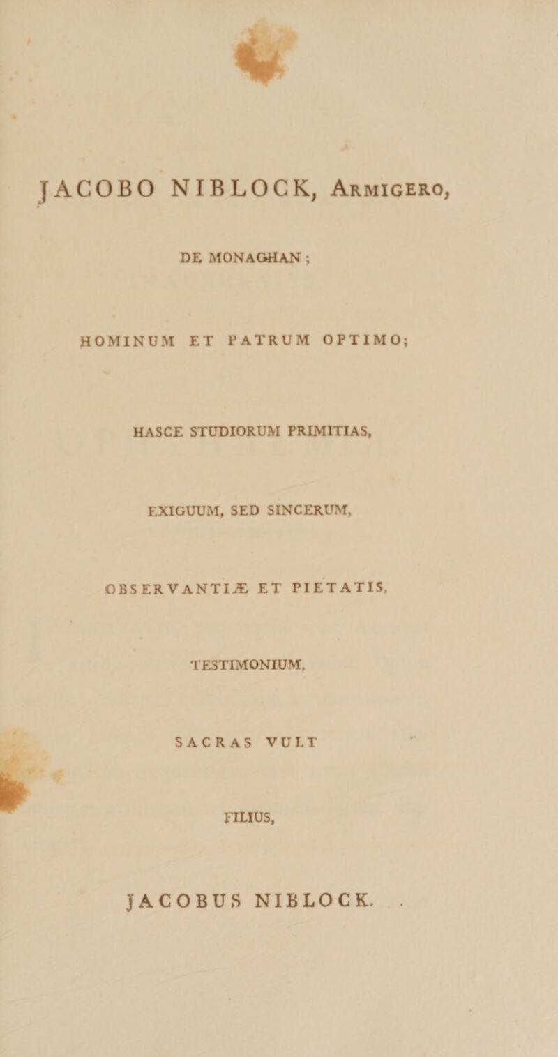 JACOBO NIBLOCK, Armigero, DE MONAGHAN ; HOMINUM ET PATRUM OPTIMO; HASCE STUDIORUM PRIMITIAS, EXIGUUM, SED SINCERUM, OBSERVANTIAE ET PIETATIS, TESTIMONIUM. SACRAS VULT 1TLIUS, JACOBUS NIBLOCK.