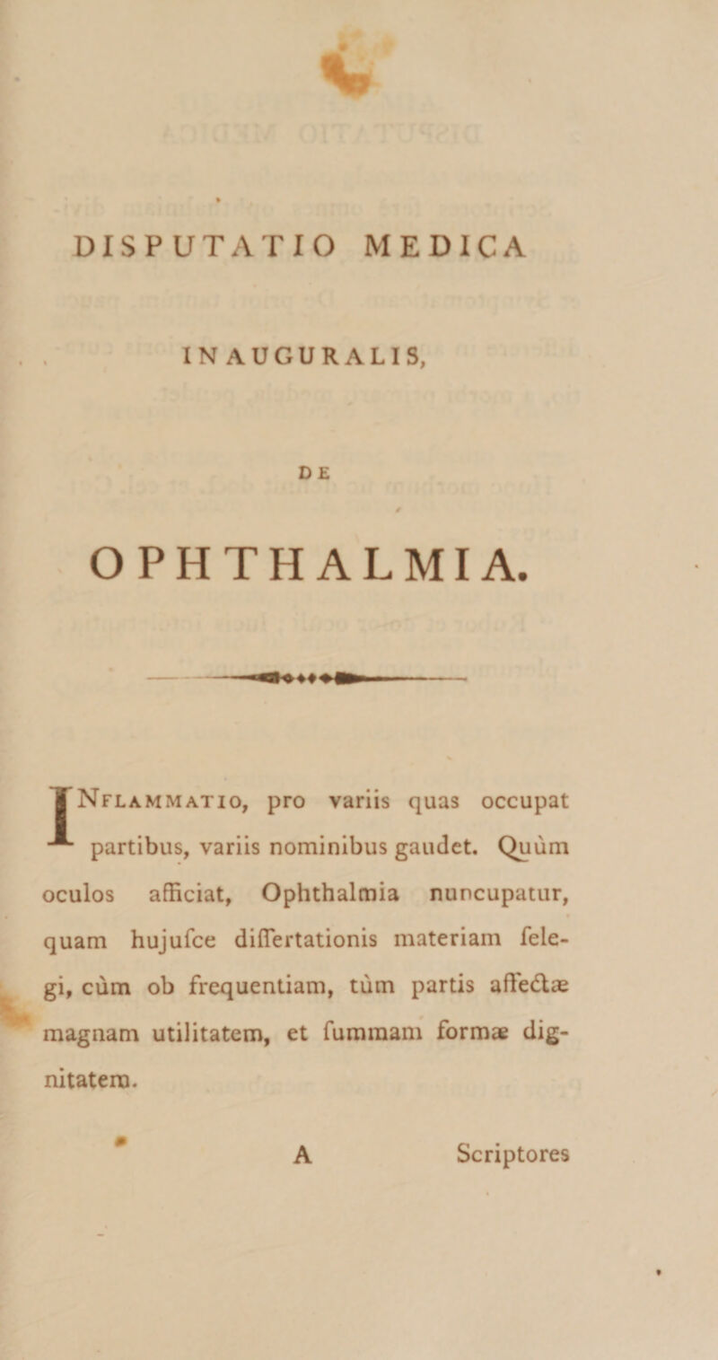 t DISPUTATIO MEDICA IN AUGURALIS, D E OPHTHALMIA. TNflammatio, pro variis quas occupat partibus, variis nominibus gaudet. Quum oculos afficiat, Ophthalmia nuncupatur, quam hujufce diflertationis materiam fele- gi, cum ob frequentiam, tum partis affedtae magnam utilitatem, et furaraam formae dig¬ nitatem. A Scriptores