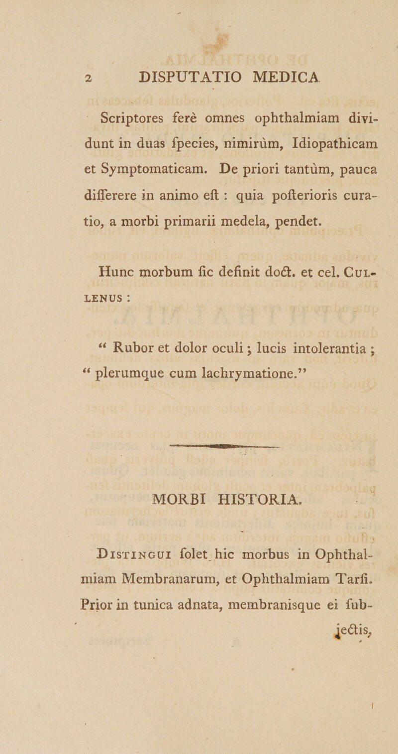 Scriptores fere omnes ophthaimiam divi¬ dunt in duas fpecies, nimirum, Idiopathicam et Symptomaticam. De priori tantum, pauca dilferere in animo eft : quia pofterioris cura¬ tio, a morbi primarii medela, pendet. Hunc morbum lic definit do<5h et ceL Cul~ lenus: “ Rubor et dolor oculi; lucis intolerantia ; “ plerumque cum lachrymatione.” MORBI HISTORIA, Distingui folet hic morbus in Ophthai¬ miam Membranarum, et Ophthaimiam TarfL Prior in tunica adnata, membranisque ei fub-