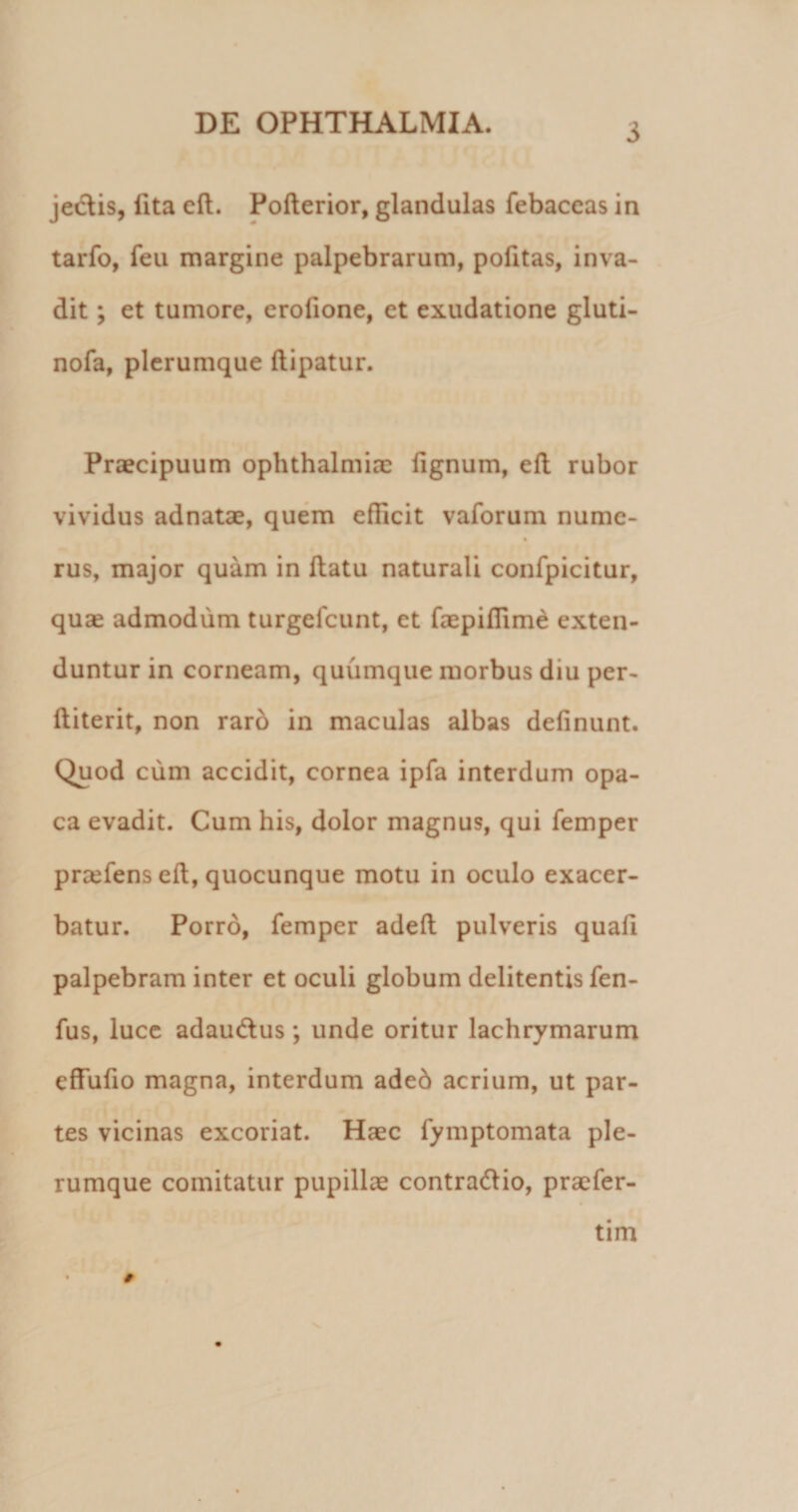 je&amp;is, lita eft. Pofterior, glandulas febaccas in tarfo, feu margine palpebrarum, pofitas, inva¬ dit ; et tumore, erofione, et exudatione gluti- nofa, plerumque ftipatur. Praecipuum Ophthalmiae lignum, efl rubor vividus adnatae, quem efficit vaforum numc- % rus, major quam in ffatu naturali confpicitur, quae admodum turgefcunt, et faepiflime exten¬ duntur in corneam, quumque morbus diu per- ftiterit, non raro in maculas albas delinunt. Quod cum accidit, cornea ipfa interdum opa¬ ca evadit. Cum his, dolor magnus, qui femper praeiens eft, quocunque motu in oculo exacer¬ batur. Porro, femper adeft pulveris quali palpebram inter et oculi globum delitentis fen- fus, luce adaucftus; unde oritur lachrymarum cffufio magna, interdum aded acrium, ut par¬ tes vicinas excoriat. Haec fymptomata ple¬ rumque comitatur pupillae contra&amp;io, praefer- tim #