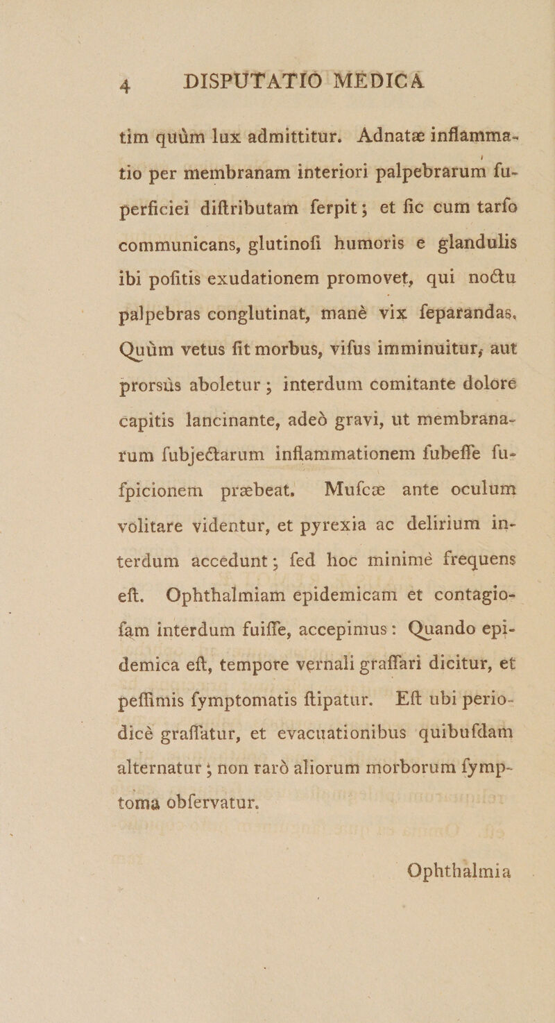 tim quum lux admittitur. Ad natae inflamma- i tio per membranam interiori palpebrarum fu» perficiei diftributam ferpit; et fle cum tarfo communicans, glutinofi humoris e glandulis ibi politis exudationem promovet, qui no&amp;u palpebras conglutinat, mane vix feparandas, Quum vetus fit morbus, vifus imminuitur,- aut prorsus aboletur ; interdum comitante dolore capitis lancinante, adeo gravi, ut membrana¬ rum fubje&amp;arum inflammationem fubefle fu» fpicionem praebeat, Mufcae ante oculum volitare videntur, et pyrexia ac delirium in¬ terdum accedunt • fed hoc minime frequens eft. Ophthalmiam epidemicam et contagio- fam interdum fuifle, accepimus: Quando epi¬ demica eft, tempore vernali graftari dicitur, et peffimis fymptomatis ftipatur. Eft ubi perio¬ dice graflatur, et evacuationibus quibufdam alternatur; non raro aliorum morborum fyrup¬ to rn a obfervatur. Ophthalmia