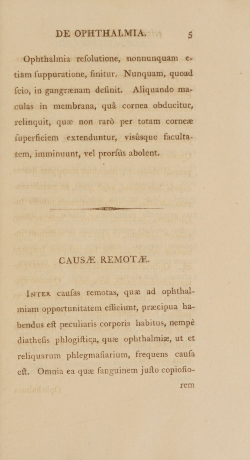 Ophthalmia refolutione, nonnunquam e- tiam fuppuratione, finitur. Nunquam, quoad fcio, in gangraenam definit. Aliquando ma¬ culas in membrana, qua cornea obducitur, relinquit, quae non rarb per totam corneae iuperficiem extenduntur, visusque faculta¬ tem, imminuunt, vel prorfiis abolent. CAUS.E REMOTiE. i Intex caufas remotas, quae ad ophthal- miam opportunitatem efhciunt, praecipua ha¬ bendus eft peculiaris corporis habitus, nempe diathefis phlogiftiqa, qu?e Ophthalmias, ut et reliquarum phlegmafiarium, frequens caufa eft. Omnia ea quae fanguinem jufto copiofio- rem