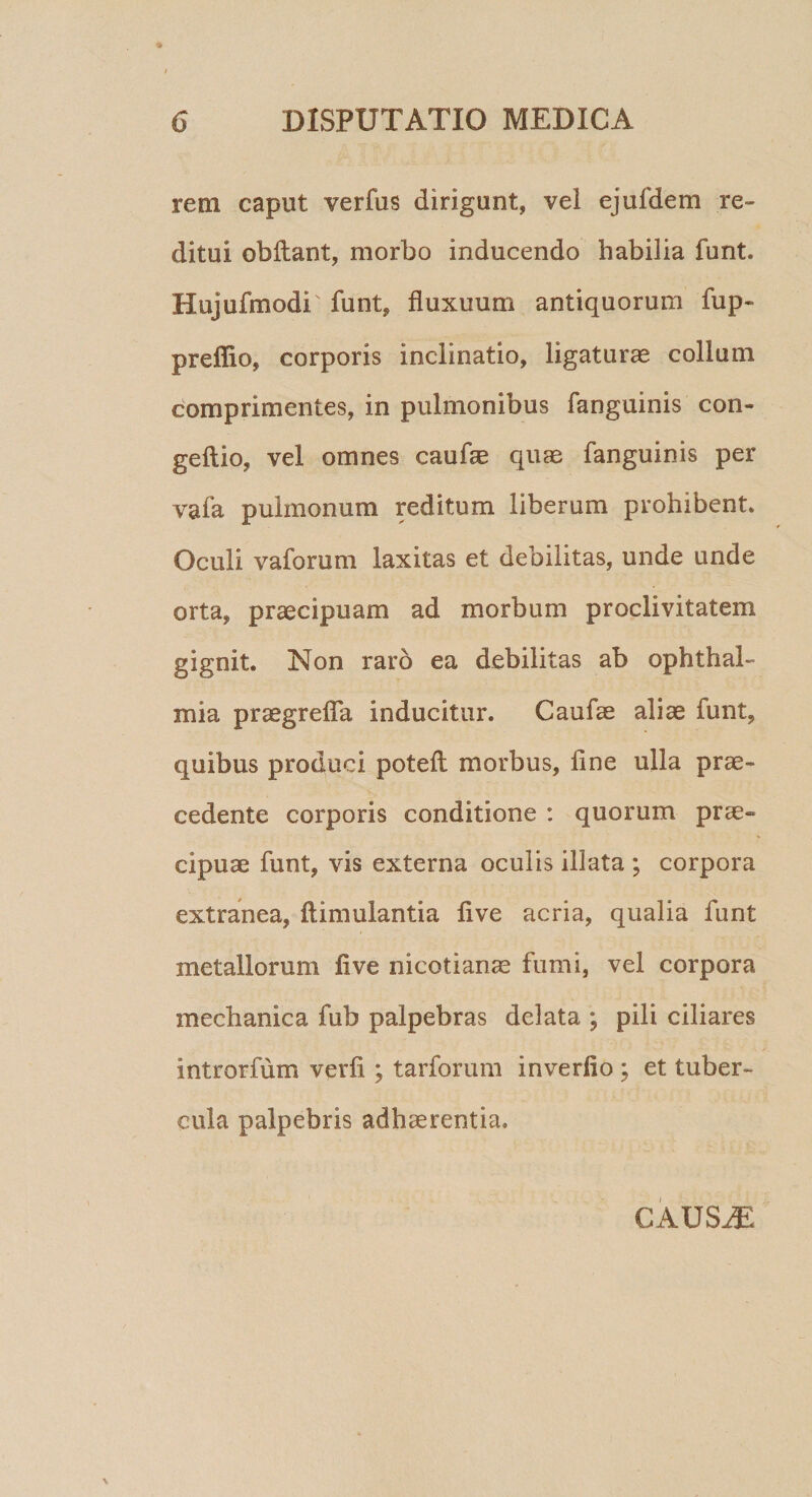 rem caput verfus dirigunt, vel ejufdem re¬ ditui obftant, morbo inducendo habilia funt. Hujufmodi' funt, fluxuum antiquorum fup- preffio, corporis inclinatio, ligaturae collum comprimentes, in pulmonibus fanguinis con- geftio, vel omnes caufae quae fanguinis per vafa pulmonum reditum liberum prohibent. Oculi vaforum laxitas et debilitas, unde unde orta, praecipuam ad morbum proclivitatem gignit. Non raro ea debilitas ab Ophthal¬ mia praegrefla inducitur. Caufae aliae funt, quibus produci poteft; morbus, fine ulla prae¬ cedente corporis conditione : quorum prae» cipuae funt, vis externa oculis illata ; corpora extranea, ftimulantia live acria, qualia funt metallorum fi ve nicotianae fumi, vel corpora mechanica fub palpebras delata ; pili ciliares introrfum verfi ; tarforum inverfio ; et tuber¬ cula palpebris adhaerentia. CAUSiE
