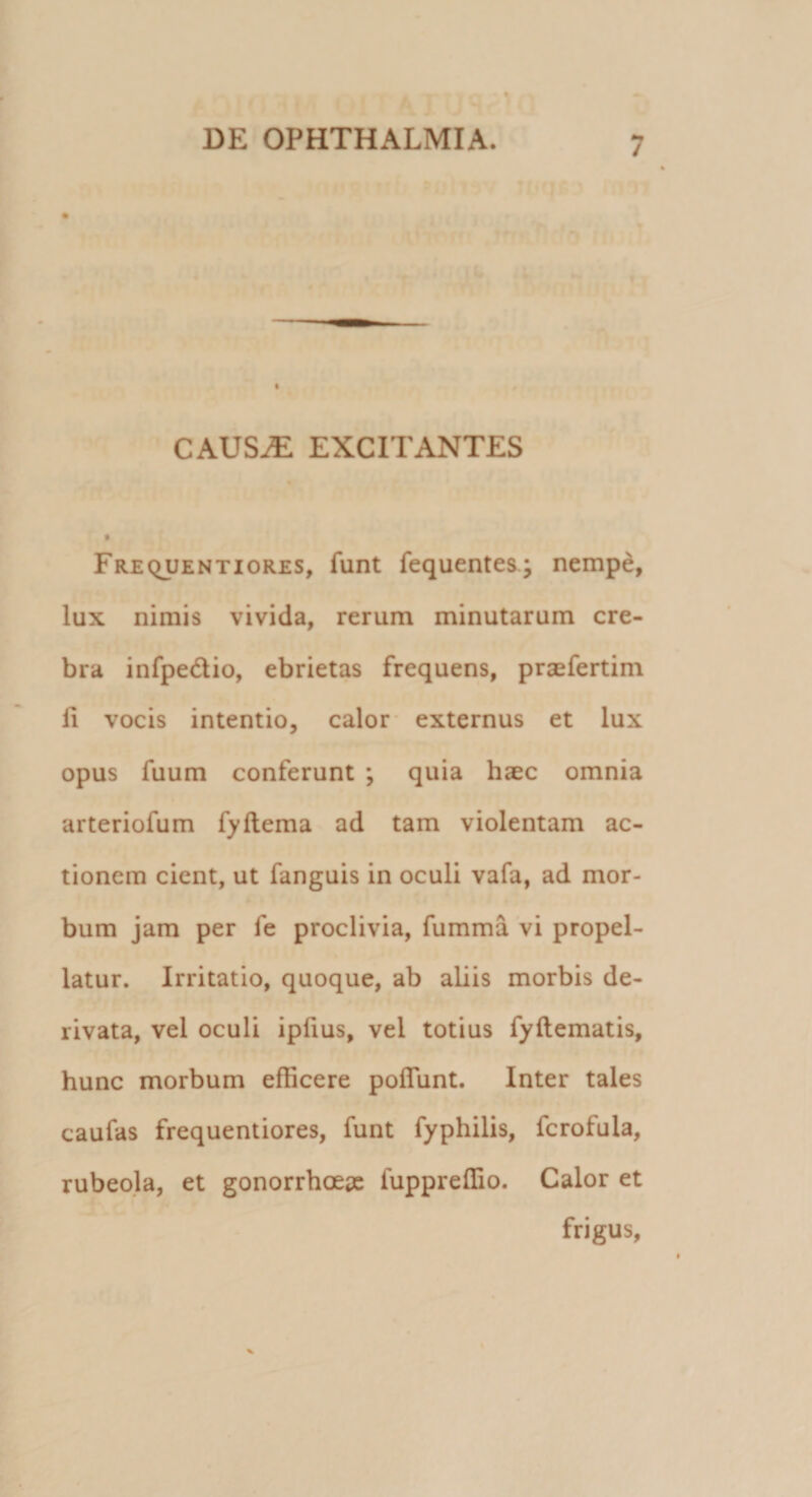 CAUSAE EXCITANTES Frequentiores, funt fequentes; nempe, lux nimis vivida, rerum minutarum cre¬ bra infpe&amp;io, ebrietas frequens, praefertim ii vocis intentio, calor externus et lux opus fuum conferunt ; quia haec omnia arteriofum fyftema ad tam violentam ac¬ tionem cient, ut fanguis in oculi vafa, ad mor¬ bum jam per fe proclivia, fumma vi propel¬ latur. Irritatio, quoque, ab aliis morbis de¬ rivata, vel oculi ipfius, vel totius fyftematis, hunc morbum efficere poflunt. Inter tales caufas frequentiores, funt fyphilis, fcrofula, rubeola, et gonorrhoeae fuppreffio. Calor et frigus,