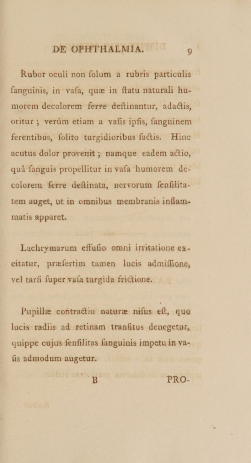 Rubor oculi non folum a rubris particulis fanguinis, in vafa, quas in flatu naturali hu¬ morem decolorem ferre deftinantur, adadis, oritur ; verum etiam a vafis ipfis, fanguinem ferentibus, folito turgidioribus fadis. Hinc acutus dolor provenit ; namque eadem adio, qua fanguis propellitur in vafa humorem de¬ colorem ferre deflinata, nervorum fenfilita- tem auget, ut in omnibus membranis inflam¬ matis apparet. Lachrymarum effufio omni irritatione ex¬ citatur, praefertim tamen lucis admiflione, vel tarfi fuper vafa turgida fridione. Pupillce contradio naturae nifus eft, quo lucis radiis ad retinam tranfltus denegetur, quippe cujus fenfilitas fanguinis impetu in va¬ fis admodum augetur. B PRO-