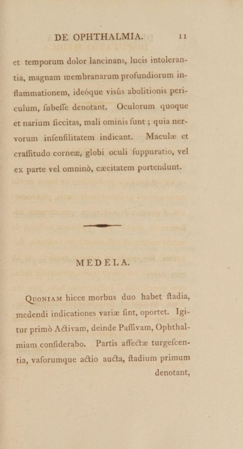 ct temporum dolor lancinans, lucis intoleran¬ tia, magnam membranarum protundiorum in¬ flammationem, i deoque visus abolitionis pcn- culum, fubeffe denotant. Oculorum quoque et narium ficcitas, mali ominis funt; quia ner¬ vorum infenfilitatcm indicant. Maculae et crallitudo corneae, globi oculi luppuratio, vel ex parte vel omnino, caecitatem portendunt. MEDELA. Quoniam hicce morbus duo habet ftadia, medendi indicationes variae lint, opoitet. Igi¬ tur primb Adtivam, deinde Paffivam, Ophthal- miam confiderabo. Partis affectae turgefcen- tia, vaforumque a&amp;io aucta, ftadium primum denotant,