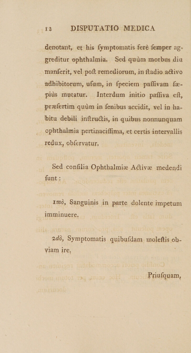 denotant, et his fymptomatis fere femper ag¬ greditur ophthalmia* Sed quum morbus diu manferit, vel poli remediorum, in ftadio a&amp;ivo adhibitorum, ufum, in fpeciem p a divam fae- piiis mutatur. Interdum initio paffiva eft, praefertim quum in fenibus accidit, vel in ha¬ bitu debili inftrudtis, in quibus nonnunquam Ophthalmia pertinaciflxma, et certis intervallis redux, obfervatur. Sed confilia Ophthalmice Adlivae medendi funt: imo, Sanguinis in parte dolente impetum imminuere. 2dd, Symptomatis quibufdam moleftis ob¬ viam irea ■ • i Priufquam? /