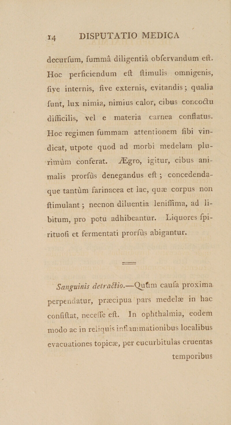 decurfum, fumma diligentia obfervandum eft. Hoc perficiendum eft flimulis omnigenis, live internis, five externis, evitandis \ qualia funt, lux nimia, nimius calor, cibus concodlu difficilis, vel e materia carnea conflatus. Hoc regimen fummam attentionem libi vin¬ dicat, utpote quod ad morbi medelam plu¬ rimum conferat. .ZEgro, igitur, cibus ani¬ malis prorfus denegandus eft ; concedenda- que tantum farinacea et lac, quae corpus non ftimulant; necnon diluentia leniffima, ad li¬ bitum, pro potu adhibeantur. Liquores fpi- rituofi et fermentati prorfus abigantur. Sanguinis detrattio.—Qutun caufa proxima- perpendatur, praecipua pars medelae in hac confidat, necefle eft. In ophthalmia, eodem modo ac in reliquis inflammationibus localibus evacuationes topicae, per cucurbitulas cruentas temporibus