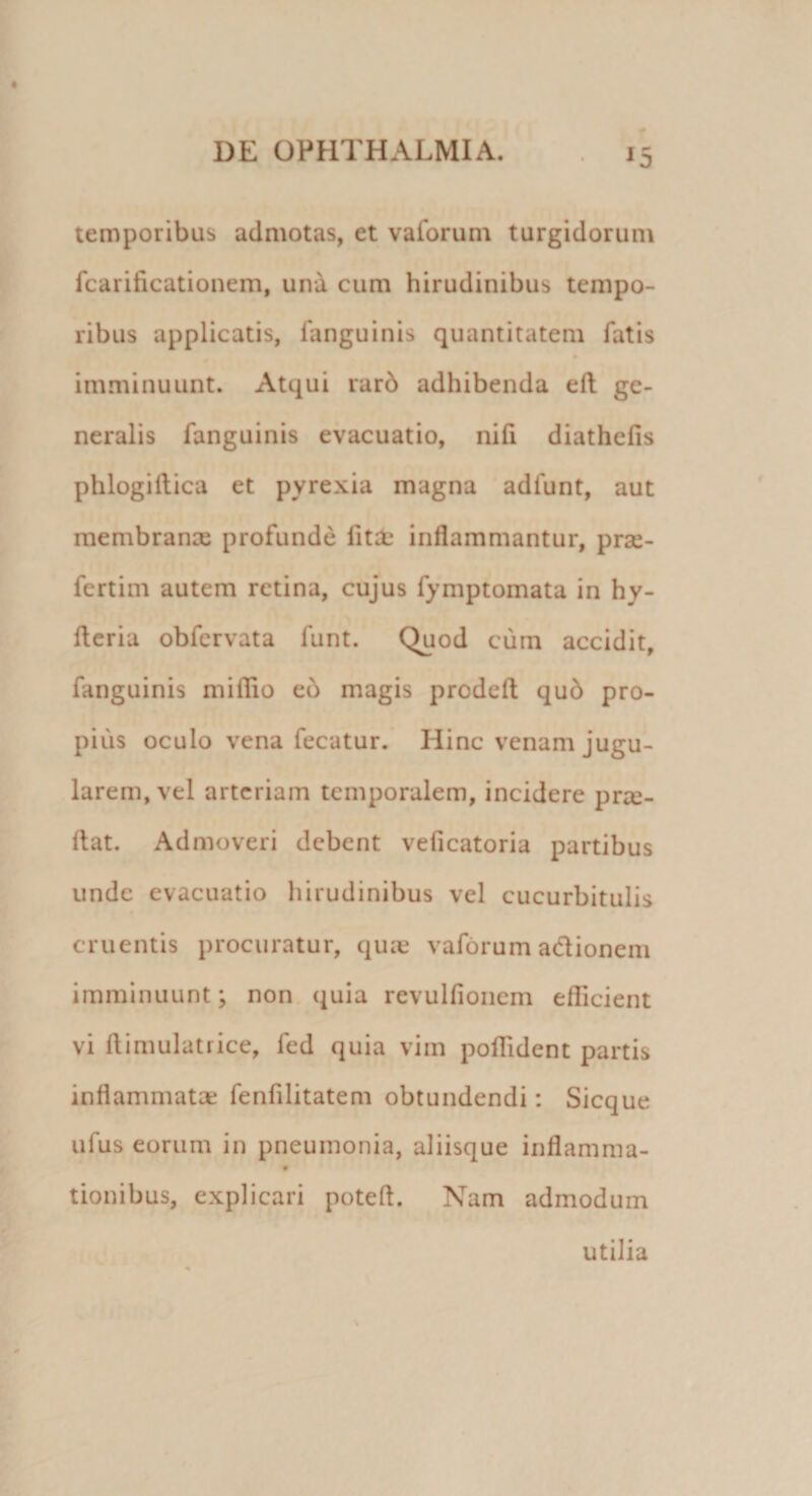 temporibus admotas, et vaforum turgidorum fcarificationem, una cum hirudinibus tempo¬ ribus applicatis, fanguinis quantitatem fatis imminuunt. Atqui rarb adhibenda efl ge¬ neralis fanguinis evacuatio, nifi diathefis phlogillica et pyrexia magna adlunt, aut membranee profunde fitae inflammantur, prse- fertim autem retina, cujus fymptomata in hy- fleria obfervata lunt. Quod cum accidit, fanguinis miflio eb magis prodeft qub pro¬ pius oculo vena fecatur. Hinc venam jugu¬ larem, vel arteriam temporalem, incidere pro¬ flat. Admoveri debent veficatoria partibus unde evacuatio hirudinibus vel cucurbitulis cruentis procuratur, quae vaforum adionem imminuunt; non quia revulfionem efficient vi flimulatrice, fed quia vim poffident partis inflammatae fenfilitatem obtundendi: Sicque uius eorum in pneumonia, aliisque inflamma- tionibus, explicari poteft. Nam admodum
