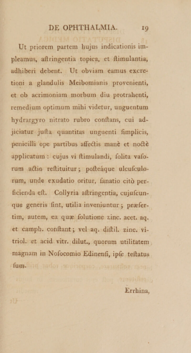 Ut priorem partem hujus indicationis im¬ pleamus, aillingentia topica, et Aimulantia, adhiberi debent. Ut obviam eamus excre- tioni a glandulis Meibomianis provenienti, et ob acrimoniam morbum diu protrahenti, remedium optimum mihi videtur, unguentum hydrargyro nitrato rubro conflans, cui ad¬ jiciatur jufla quantitas unguenti fimplicis, penicilli ope partibus aftedis mane et nod&amp; applicatum : cujus vi flimulandi, folita vafo- rum adio reftituitur; pofleaque ulcufculo- rum, unde exudatio oritur, fanatio cito per¬ ficienda eft. Collyria aftringentia, cujufcun- que generis fint, utilia inveniuntur ; praefer- tim, autem, ea quae folutione zinc. acet. aq. et camph. conflant; vel aq. diflil. zinc. vi- triol. et acid vitr. dilut., quorum utilitatem magnam in Nofocomio Edinenfi, ipfe teftatus fum. Errhina,