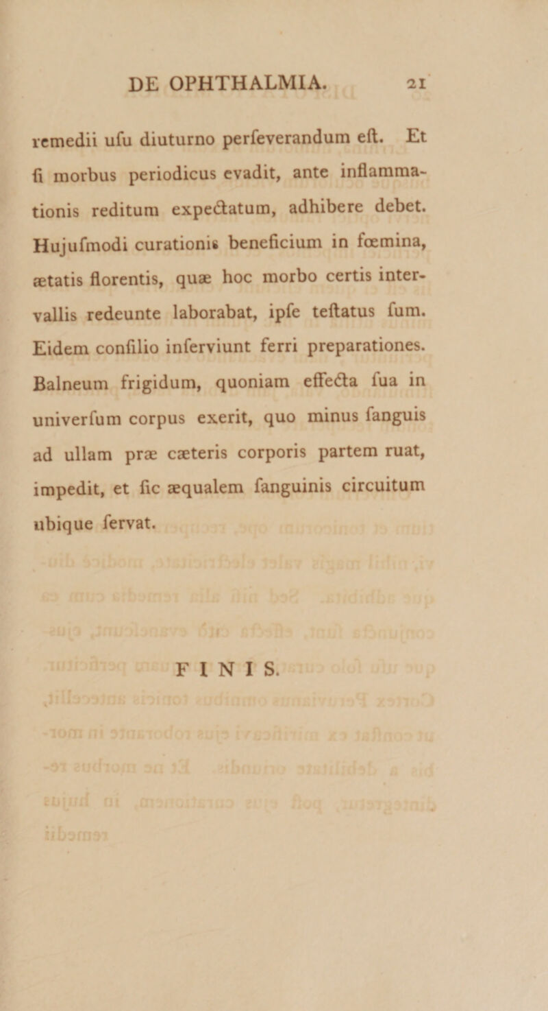 remedii ufu diuturno perfeverandum eft. Et ii morbus periodicus evadit, ante inflamma¬ tionis reditum expe&amp;atum, adhibere debet. Hujufmodi curationis beneficium in foemina, aetatis florentis, quae hoc morbo certis inter¬ vallis redeunte laborabat, ipfe teftatus ium. Eidem confilio inferviunt ferri preparationes. Balneum frigidum, quoniam eflfeda iua in univerfum corpus exerit, quo minus fanguis ad ullam prae caeteris corporis partem ruat, impedit, et fic aequalem fanguinis circuitum ubique fervat. FINIS.