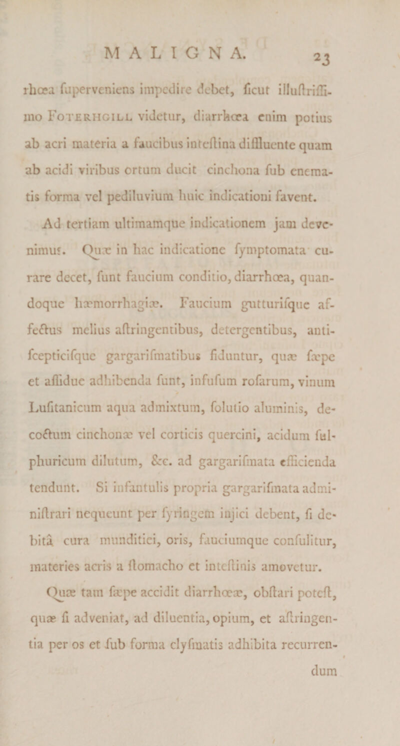 rhopa fui>erveniens impedire debet, ficut illuftriffi. 1110 Foterhgill videtur, diarrkcea enim potius ab acri materia a faucibus intcflina diffluente quam ab acidi viribus ortum ducit cinchona fub eneraa- tis forma vel pediluviura huic indicationi favent. Ad tertiam ultimamque indicationem jam deve¬ nimus. Chix in hac indicatione fymptomata* cu¬ rare decet, funt faucium conditio, diarrhoea, quan¬ doque hxmorrhagix. Faucium gutturifquc af- fe^Vus melius aftringentibus, detergentibus, anti- fcepticifquc gargarifmatibus fiduntur, qua; fxpc et affldue adhibenda funt, infufum rofarum, vinum 0 Lufitanicum aqua admixtum, folulio aluminis, de- co£him cinchonx vel corticis quercini, acidum ful- phuricum dilutum, Szc. ad gargarifmata efficienda tendunt. Si infantulis propria gargarifmata admi- nlftrari nequeunt per fyringem injici debent, fi de¬ bita cura munditiei, oris, fauciumque confulitur, materies acris a ftomacho et intcflinis amovetur. C^re tam fa:j'>e accidit diarrhoecp, obftari potcfl, quae fi adveniat, ad diluentia, opium, et aflringen- tia per os et fub forma clyfmatis adhibita recurren¬ dum /