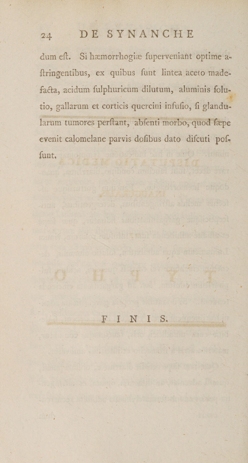 / 24 DE SYNANCHE dum efl. Si haemorrliogiae fuperveniant optime a- flringentibuSj ex quibus funt lintea.aceto made- fa^ia, acidum fulphuricura dilutum, aluminis folu- tio, gallarum et corticis quercini infulio, fi glandu¬ larum tumores perflant, abfentl morbo, quod faepe evenit calomelane parvis dofibus dato difcuti pot funt. f FINIS. /