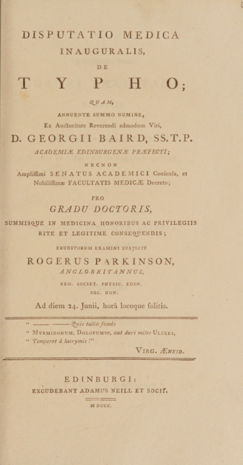 INAUGURALIS, D E T Y P H O; £iy A Mt ANNUENTE SUMMO NUMINE, Ex Ainfloritate Reverendi admodum Viri, D. GEORGII BAIRD, SS.T.P. AC.IDEMIjE F.DINM/RCENM PK.EFECTI; N E C N O N Arapliffimi SENATUS ACADEMICI Confenfu, et Nobilifllmse FACULTATIS MEDICiE Decreto; PRO GRADU DOCTORIS, SUMMISQUE IN MEDICINA HONORIBUS AC PRIVILEGIIS RITE ET LEGITIME CONSEQUENDIS’, ERUDITORUM EXAMINI SUBJICIT ROGERUS P \RKINSON, ANGLOBRITANNUS, REG. SOCIET. PliYSIC. EDIN. SOC. HON. Ad diem 24. Junii, hora locoque folitis. **-Qisis talio fando '* Myrmidonum, Dolopumw, aut duri miles Ulixei, “ Temperet d lacrymis /” VlRG. /EneID. / EDINBURGI: EXCUDEBANT ADAMUS NEILL ET SOCIf. M DCCC.